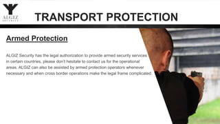 ALGIZ Security has the legal authorization to provide armed security services
in certain countries, please don’t hesitate to contact us for the operational
areas. ALGIZ can also be assisted by armed protection operators whenever
necessary and when cross border operations make the legal frame complicated.
Armed Protection
TRANSPORT PROTECTION
 