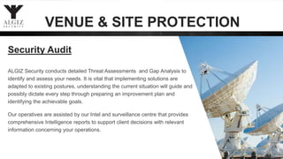 ALGIZ Security conducts detailed Threat Assessments and Gap Analysis to
identify and assess your needs. It is vital that implementing solutions are
adapted to existing postures, understanding the current situation will guide and
possibly dictate every step through preparing an improvement plan and
identifying the achievable goals.
Our operatives are assisted by our Intel and surveillance centre that provides
comprehensive Intelligence reports to support client decisions with relevant
information concerning your operations.
Security Audit
VENUE & SITE PROTECTION
 