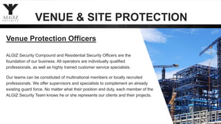 ALGIZ Security Compound and Residential Security Officers are the
foundation of our business. All operators are individually qualified
professionals, as well as highly trained customer service specialists.
Our teams can be constituted of multinational members or locally recruited
professionals. We offer supervisors and specialists to complement an already
existing guard force. No matter what their position and duty, each member of the
ALGIZ Security Team knows he or she represents our clients and their projects.
Venue Protection Officers
VENUE & SITE PROTECTION
 