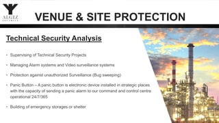 • Supervising of Technical Security Projects
• Managing Alarm systems and Video surveillance systems
• Protection against unauthorized Surveillance (Bug sweeping)
• Panic Button – A panic button is electronic device installed in strategic places
with the capacity of sending a panic alarm to our command and control centre
operational 24/7/365
• Building of emergency storages or shelter
35
Technical Security Analysis
VENUE & SITE PROTECTION
 