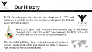 Our History
The ALGIZ team spirit was born two decades ago in the French
Foreign Legion, when the ALGIZ Core team and the CEO met for the
first time and had the chance to operated together.
After they left the Military, they continued to work in together in
Europe, Middle East, Africa and around the globe in complex,
high threat and hostile environments.
ALGIZ Security group was founded and developed in 2007 and
continues to operate on the core principle of delivering the highest
quality services possible.
 