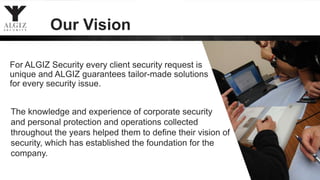 Our Vision
For ALGIZ Security every client security request is
unique and ALGIZ guarantees tailor-made solutions
for every security issue.
The knowledge and experience of corporate security
and personal protection and operations collected
throughout the years helped them to define their vision of
security, which has established the foundation for the
company.
 