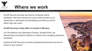 ALGIZ Security’s Head office is located in Monaco.
Our Surveillance and Operations Centers, situated there, are
permanently connected to officers on mission and managing operations
worldwide.
6
Where we work
ALGIZ Security provides services for corporate clients
worldwide. We have solutions for every need founded on our
experience in developed and developing countries as well as
within high risk zones.
It allows ALGIZ Security to provide professional protection services to
clients at any moment.
 