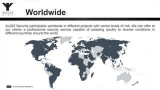 Worldwide
ALGIZ Security participates worldwide in different projects with varied levels of risk. We can offer to
our clients a professional security service capable of adapting quickly to diverse conditions in
different countries around the world.
 