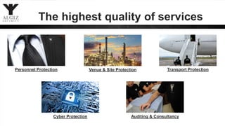 The highest quality of services
Personnel Protection Venue & Site Protection Transport Protection
Cyber Protection Auditing & Consultancy
 