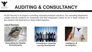 ALGIZ Security is an expert in providing corporate protection solutions. Our consulting department
creates security solutions for companies and their employees, based on an in depth analysis of
the situation, the need and our deep rooted expertise.
List of Services:
Consulting for Hostile
Environments
Consulting in corporate
security development
Intelligence &
Investigation
AUDITING & CONSULTANCY
 