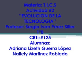Materia: T.I.C.S
Actividad #2
‘’EVOLUCION DE LA
TECNOLOGIA’’
Profesor: Sergio Ivan Pérez Siller
1°B
CBTis#125
Alumnas:
Adriana Lizeth Guerra López
Nallely Martinez Robledo