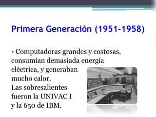 Primera Generación (1951-1958)
• Computadoras grandes y costosas,
consumían demasiada energía
eléctrica, y generaban
mucho calor.
Las sobresalientes
fueron la UNIVAC I
y la 650 de IBM.