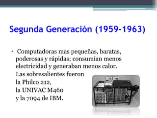 Segunda Generación (1959-1963)
• Computadoras mas pequeñas, baratas,
poderosas y rápidas; consumían menos
electricidad y generaban menos calor.
Las sobresalientes fueron
la Philco 212,
la UNIVAC M460
y la 7094 de IBM.