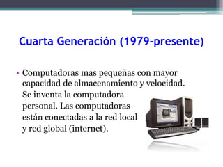 Cuarta Generación (1979-presente)
• Computadoras mas pequeñas con mayor
capacidad de almacenamiento y velocidad.
Se inventa la computadora
personal. Las computadoras
están conectadas a la red local
y red global (internet).