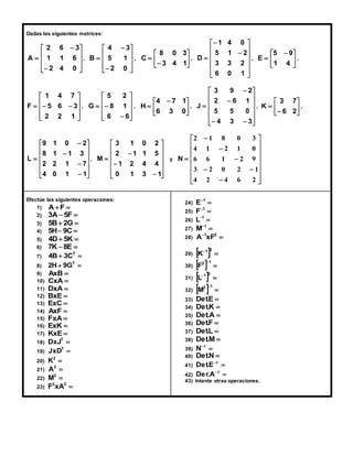 Dadas las siguientes matrices: 
 
 
A , 
 
 
 
 
 
 
 
 
2 6 3 
1 1 6 
 
 
 
2 4 0 
 
 
8 0 3 
 
 
B ,  
 
 
 
 
 
 
 
 
4 3 
5 1 
 
 
 
2 0 
 
C , 
 
 
3 4 1 
 
 
 
5 9 
  
 
 
D ,  
 
 
 
 
 
 
 
 
1 4 0 
5 1 2 
 
 
 
3 3 2 
6 0 1 
 
E , 
 
1 4 
 
 
F , 
 
 
 
1 4 7 
 
 
   
 
 
 
5 6 3 
2 2 1 
 
 
4 7 1 
  
 
 
G ,  
 
 
 
 
 
 
 
5 2 
8 1 
 
  
6 6 
 
H , 
 
6 3 0 
 
 
 
3 7 
 
 
 
J ,  
 
 
 
 
 
 
 
 
3 9 2 
2 6 1 
 
 
5 5 0 
  
 
4 3 3 
 
K , 
 
 
6 2 
 
 
 
L , 
 
 
 
 
 
 
 
 
 
9 1 0 2 
8 1 1 3 
2 2 1 7 
 
 
 
 
 
4 0 1 1 
 
 
 
M y 
 
 
 
 
 
 
 
 
 
3 1 0 2 
2 1 1 5 
1 2 4 4 
 
 
 
 
0 1 3 1 
 
 
 
 
 
2 1 8 0 3 
4 1 2 1 0 
6 6 1 2 9 
3 2 0 2 1 
 
 
 
 
 
 
 
 
 
 
 
  
 
 
 
 
 
4 2 4 6 2 
N 
Efectúe las siguientes operaciones: 
1)   F A 
2) 3A 5F  
3) 5B 2G 
4) 5H 9C 
5) 4D 5K  
6) 7K 8E  
7)   T 4B 3C 
8)   T 2H 9G 
9)  AxB 
10)  CxA 
11)  DxA 
12)  BxE 
13)  ExC 
14)  AxF 
15)  FxA 
16) ExK  
17) KxE  
18)  T DxJ 
19)  T JxD 
20)  2 K 
21)  2 A 
22)  2 M 
23)  2 2 F xA 
24)  1 E 
25)  1 F 
26)  1 L 
27)  1 M 
28)  1 2 A xF 
29)    1 2 K 
2 1 30)  F 
  
31)    1 2 L 
2 1 32)  M 
  
33)  E. Det 
34)  K. Det 
35)  A. Det 
36) Det.F  
37) Det.L  
38) Det.M 
39)  1 N 
40) Det.N  
41)  1 Det.E 
42)  1 Der.A 
43) Intente otras operaciones. 
 