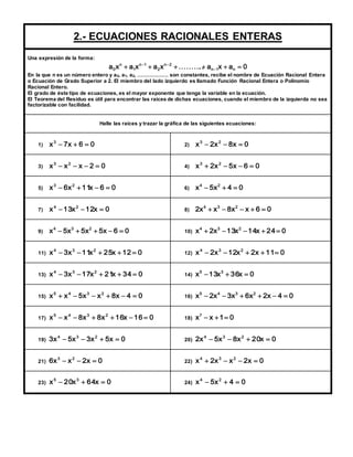2.- ECUACIONES RACIONALES ENTERAS 
Una expresión de la forma: 
n 2 
  
a x a x a x . . . . . . . ... . a x a 0 2 
n 1 n 
n 1 
1 
n 
0        
En la que n es un número entero y a0, a1, a2, ……………… son constantes, recibe el nombre de Ecuación Racional Entera 
o Ecuación de Grado Superior a 2. El miembro del lado izquierdo es llamado Función Racional Entera o Polinomio 
Racional Entero. 
El grado de éste tipo de ecuaciones, es el mayor exponente que tenga la variable en la ecuación. 
El Teorema del Residuo es útil para encontrar las raíces de dichas ecuaciones, cuando el miembro de la izquierda no sea 
factorizable con facilidad. 
Halle las raíces y trazar la gráfica de las siguientes ecuaciones: 
1) x 7x 6 0 3    
2) x 2x 8x 0 3 2    
3) x x x 2 0 3 2     
4) x 2x 5x 6 0 3 2     
5) x 6x 11x 6 0 3 2     
6) 0 4 x5 x 4 2    
7) x 13x 12x 0 4 2    
8) 2x x 8x x 6 0 4 3 2      
9) x 5x 5x 5x 6 0 4 3 2      
10) x 2x 13x 14x 24 0 4 3 2      
11) x 3x 11x 25x 12 0 4 3 2      
12) x 2x 12x 2x 11 0 4 3 2      
13) x 3x 17x 21x 34 0 4 3 2      
14) x 13x 36x 0 5 3    
15) x x 5x x 8x 4 0 5 4 3 2       
16) x 2x 3x 6x 2x 4 0 5 4 3 2       
17) x x 8x 8x 16x 16 0 5 4 3 2       
18) x x 1 0 7    
19) 3x 5x 3x 5x 0 4 3 2     
20) 2x 5x 8x 20x 0 4 3 2     
21) 6x x 2x 0 3 2    
22) x 2x x 2x 0 4 3 2     
23) x 20x 64x 0 5 3    
24) x 5x 4 0 4 2    
 