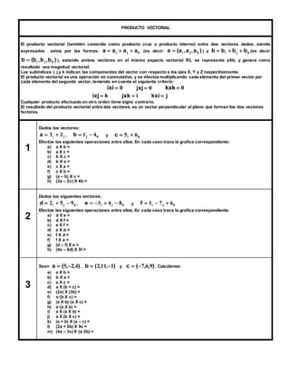 PRODUCTO VECTORIAL 
El producto vectorial (también conocido como producto cruz o producto interno) entre dos vectores dados, siendo 
expresados estos por las formas: i j k a  a  a  a (es decir: a (a ,a ,a ) i j k  ) y i j k b  b  b  b (es decir: 
b (b ,b ,b ) i j k  ), estando ambos vectores en el mismo espacio vectorial R3, se representa aXb, y genera como 
resultado una magnitud vectorial. 
Los subíndices i, j y k indican las componentes del vector con respecto a los ejes X, Y y Z respectivamente. 
El producto vectorial es una operación no conmutativa, y se efectúa multiplicando cada elemento del primer vector por 
cada elemento del segundo vector, teniendo en cuenta el siguiente criterio: 
0ixi 0  jxj 0kxk 
kixj  i jxk j kxi  
Cualquier producto efectuado en otro orden tiene signo contrario. 
El resultado del producto vectorial entre dos vectores, es un vector perpendicular al plano que forman los dos vectores 
factores. 
1 
Dados los vectores: 
i j a 2 3   , j k b 4 1   y i k c 6 5   
Efectúe las siguientes operaciones entre ellos. En cada caso trace la grafica correspondiente: 
a) a X b = 
b) a X c = 
c) b X c = 
d) b X a = 
e) c X a = 
f) c X b = 
g) (a – b) X c = 
h) (3a – 2c) X 4b = 
2 
Dados los siguientes vectores: 
i j k d  2  5  9 , i j k e  3  4  8 y i j k f  1  7  6 
Efectúe las siguientes operaciones entre ellos. En cada caso trace la grafica correspondiente. 
a) d X e = 
b) d X f = 
c) e X f = 
d) e X d = 
e) f X d = 
f) f X e = 
g) (d – f) X e = 
h) (4e – 8d) X 3f = 
3 
Sean a  (5,2,4) , b  (2,11,1) y c  (7,6,9) . Calcúlense: 
a) a X b = 
b) b X a = 
c) a X c = 
d) a X (b + c) = 
e) (2a) X (3b) = 
f) a·(b X c) = 
g) (a X b)·(a X c) = 
h) a·(a X b) = 
i) a X (a X b) = 
j) a X (b X c) = 
k) (a + b) X (a – c) = 
l) (2a + 5b) X 9c = 
m) (4a – 3c) X (a·2b) = 
 