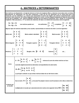 4.- MATRICES y DETERMINANTES 
Una matriz es una disposición o arreglo de números en forma de renglones (filas) y columnas encerrados entre corchetes. 
Normalmente se representan con una letra mayúscula; y cada uno de sus elementos con la misma letra pero en 
minúscula, con los subíndices i y j, mismos que representan el numero de renglón y de columna respectivamente a que 
pertenece dicho elemento. Se le llama diagonal principal de la matriz, a la línea diagonal integrada por todos los elementos 
en los que el subíndice i sea igual al subíndice j. El orden de una matriz se representa “mxn”, siendo “m” el número de 
renglones o filas que posee, y “n” su número de columnas. En base a un sistema de ecuaciones como el siguiente: 
x y 
  
x y 
3 5 24 
  
2 8 36 
 
  
5 3 
Las matrices pueden ser: de coeficientes:  
 
 
 
8 2 
  
2 8 36 
 
o ampliadas:  
 
3 5 24 
Algunos tipos de matrices especiales y mas usuales, representadas en matrices de orden 3, son las siguientes: 
Matriz nula: 
 
 
 
 
 
 
 
 
 
 
0 0 0 
0 0 0 
0 0 0 
Matriz unidad o identidad: 
 
 
 
 
 
 
 
 
 
 
0 0 1 
0 1 0 
1 0 0 
Matriz escalar: 
 
 
 
 
 
 
 
 
 
 
0 0 3 
0 3 0 
3 0 0 
Matriz diagonal: 
 
 
 
 
 
 
 
 
 
 
3 0 0 
 
0 5 0 
0 0 1 
Triangular superior: 
 
 
 
 
 
 
 
 
 
 
 
4 7 2 
0 1 3 
 
0 0 2 
Triangular inferior: 
 
 
5 0 0 
 
3 2 2 
 
 
 
 
 
 
 
 
1 6 0 
 
Simétrica: 
 
 
 
 
 
 
 
 
 
 
1 3 7 
3 9 4 
 
 
 
7 4 2 
Renglón o fila: 8  5 3 Columna: 
 
 
 
 
 
6 
 
 
 
 
 
5 
 
1 
etc.… 
Suma 
 
 
 
a b c 
 
 
 
g h i 
A y  
Si  
 
 
 
d e f 
B entonces la suma de ambas matrices se hace 
 
 
 
j k l 
sumando algebraicamente los elementos correspondientes de cada matriz: 
a g b h c i 
 
 
 
 
 
 
   
   
  
d j e k f l 
A B 
La principal condición es que ambas matrices deben de ser del mismo orden. 
Producto por 
un escalar 
Sea la matriz 
 
 
a b 
A c d 
y el escalar k cualquier número real. El producto entre ellos se determina 
 
 
 
 
 
 
 
 
 
e f 
multiplicando el escalar por cada elemento de la matriz, de la siguiente forma: 
ka kb 
 
 
kc kd 
 
 
 
 
 
 
 
 
ke kf 
 
kA 
 