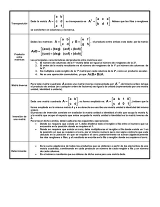 Transposición 
Dada la matriz 
 
 
a b 
 
 
 
a c e 
A c d 
su transpuesta es  
 
 
 
 
 
 
 
 
 
e f 
 
 
 
b d f 
AT 
. Nótese que las filas o renglones 
se convierten en columnas y viceversa. 
Producto 
entre 
matrices 
 
 
 
a b 
 
 
e f 
A y  
Dadas las matrices  
 
c d 
 
B , el producto entre ambas esta dado por la matriz: 
 
g h 
 
AxB . 
 
 
 
 
 
(axe) (bxg) (axf) (bxh) 
  
  
 
(cxe) (dxg) (cxf) (dxh) 
Las principales características del producto entre matrices son: 
1. El número de columnas de la 1ª matriz debe ser igual al número de renglones de la 2ª. 
2. El orden de la matriz resultante es el número de renglones de la 1ª y el número de columnas de 
la 2ª. 
3. Se multiplica cada renglón de la 1ª matriz por cada columna de la 2ª, como un producto escalar. 
4. No es una operación conmutativa, ya que BxA AxB  . 
Matriz Inversa 
Para toda matriz cuadrada A existe una matriz inversa representada por 
1 A  
, del mismo orden, tal que 
el producto de ambas (en cualquier orden de factores) sea igual a la unidad (representada por una matriz 
unidad, identidad o unitaria). 
Inversión de 
una matriz 
 
 
 
a b 
 
 
 
a b 1 0 
A , su forma ampliada es:  
Dada una matriz cuadrada  
 
 
 
c d 
A , (nótese que la 
 
 
 
c d 0 1 
forma ampliada es la misma matriz A y a su derecha se escribe una matriz unidad o identidad del mismo 
orden). 
El proceso de inversión consiste en trasladar la matriz unidad o identidad al sitio que ocupa la matriz A, 
y la matriz que ocupe el espacio que antes ocupaba la matriz unidad o identidad es la matriz inversa de 
A. 
Para hacer dicho cambio, deben aplicarse las siguientes operaciones: 
 Donde se requiera que exista un 1, debe dividirse todo el renglón o fila entre el numero que se 
encuentre en la posición donde se requiere el 1. 
 Donde se requiere que exista un cero, debe multiplicarse el renglón o fila donde exista un 1 en 
la posición en que se requiera el cero, por el mismo numero pero con signo contrario que este 
ubicado en la posición en que se requiera el cero; posteriormente se suman algebraicamente 
los dos renglones o filas, y el resultado se escribe en la fila o renglón donde se requiere el cero. 
Determinante 
 Es la suma algebraica de todos los productos que se obtienen a partir de los elementos de una 
matriz cuadrada, combinando en cada producto un número de cada renglón o fila y un número 
de cada columna. 
 Es el número resultante que se obtiene de dicha suma para una matriz dada. 
 