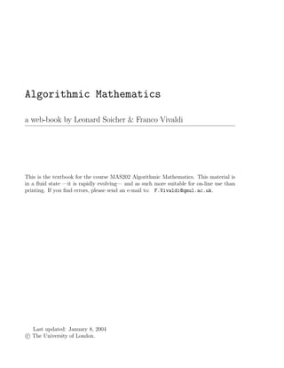 Algorithmic Mathematics
a web-book by Leonard Soicher & Franco Vivaldi
This is the textbook for the course MAS202 Algorithmic Mathematics. This material is
in a ﬂuid state —it is rapidly evolving— and as such more suitable for on-line use than
printing. If you ﬁnd errors, please send an e-mail to: F.Vivaldi@qmul.ac.uk.
Last updated: January 8, 2004
c The University of London.
 