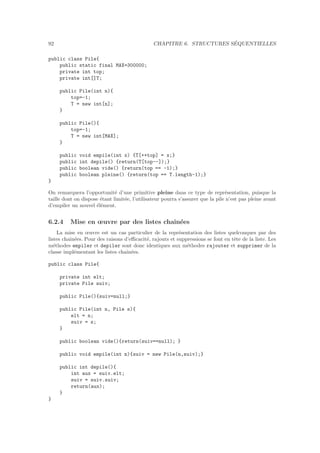 92 CHAPITRE 6. STRUCTURES S´EQUENTIELLES
public class Pile{
public static final MAX=300000;
private int top;
private int[]T;
public Pile(int n){
top=-1;
T = new int[n];
}
public Pile(){
top=-1;
T = new int[MAX];
}
public void empile(int x) {T[++top] = x;}
public int depile() {return(T[top--]);}
public boolean vide() {return(top == -1);}
public boolean pleine() {return(top == T.length-1);}
}
On remarquera l’opportunit´e d’une primitive pleine dans ce type de repr´esentation, puisque la
taille dont on dispose ´etant limit´ee, l’utilisateur pourra s’assurer que la pile n’est pas pleine avant
d’empiler un nouvel ´el´ement.
6.2.4 Mise en œuvre par des listes chaˆın´ees
La mise en œuvre est un cas particulier de la repr´esentation des listes quelconques par des
listes chaˆın´ees. Pour des raisons d’eﬃcacit´e, rajouts et suppressions se font en tˆete de la liste. Les
m´ethodes empiler et depiler sont donc identiques aux m´ethodes rajouter et supprimer de la
classe impl´ementant les listes chaˆın´ees.
public class Pile{
private int elt;
private Pile suiv;
public Pile(){suiv=null;}
public Pile(int n, Pile s){
elt = n;
suiv = s;
}
public boolean vide(){return(suiv==null); }
public void empile(int n){suiv = new Pile(n,suiv);}
public int depile(){
int aux = suiv.elt;
suiv = suiv.suiv;
return(aux);
}
}
 