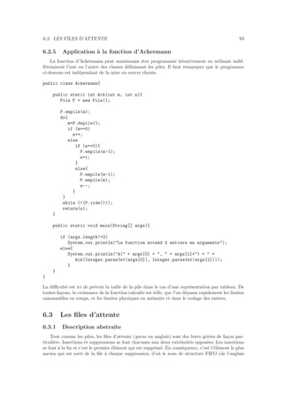 6.3. LES FILES D’ATTENTE 93
6.2.5 Application `a la fonction d’Ackermann
La fonction d’Ackermann peut maintenant ˆetre programm´ee it´erativement en utilisant indif-
f´eremment l’une ou l’autre des classes d´eﬁnissant les piles. Il faut remarquer que le programme
ci-dessous est ind´ependant de la mise en œuvre choisie.
public class Ackermann{
public static int Ack(int m, int n){
Pile P = new Pile();
P.empile(m);
do{
m=P.depile();
if (m==0)
n++;
else
if (n==0){
P.empile(m-1);
n=1;
}
else{
P.empile(m-1);
P.empile(m);
n--;
}
}
while (!(P.vide()));
return(n);
}
public static void main(String[] args){
if (args.length!=2)
System.out.println(La fonction attend 2 entiers en arguments);
else{
System.out.println(A( + args[0] + ,  + args[1]+) =  +
Ack(Integer.parseInt(args[0]), Integer.parseInt(args[1])));
}
}
}
La diﬃcult´e est ici de pr´evoir la taille de la pile dans le cas d’une repr´esentation par tableau. De
toutes fa¸cons, la croissance de la fonction calcul´ee est telle, que l’on d´epasse rapidement les limites
raisonnables en temps, et les limites physiques en m´emoire et dans le codage des entiers.
6.3 Les ﬁles d’attente
6.3.1 Description abstraite
Tout comme les piles, les ﬁles d’attente (queue en anglais) sont des listes g´er´ees de fa¸con par-
ticuli`ere. Insertions et suppressions se font chacunes aux deux extr´emit´es oppos´ees. Les insertions
se font `a la ﬁn et c’est le premier ´el´ement qui est supprim´e. En cons´equence, c’est l’´el´ement le plus
ancien qui est sorti de la ﬁle `a chaque suppression, d’o`u le nom de structure FIFO (de l’anglais
 