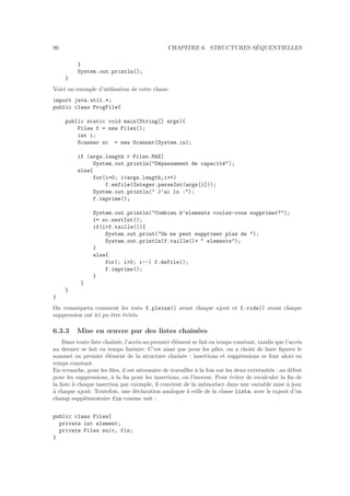 96 CHAPITRE 6. STRUCTURES S´EQUENTIELLES
}
System.out.println();
}
Voici un exemple d’utilisation de cette classe.
import java.util.*;
public class ProgFile{
public static void main(String[] args){
Files f = new Files();
int i;
Scanner sc = new Scanner(System.in);
if (args.length  Files.MAX)
System.out.println(D´epassement de capacit´e);
else{
for(i=0; iargs.length;i++)
f.enfile(Integer.parseInt(args[i]));
System.out.println( J’ai lu :);
f.imprime();
System.out.println(Combien d’elements voulez-vous supprimer?);
i= sc.nextInt();
if(if.taille()){
System.out.print(On ne peut supprimer plus de );
System.out.println(f.taille()+  elements);
}
else{
for(; i0; i--) f.defile();
f.imprime();
}
}
}
}
On remarquera comment les tests f.pleine() avant chaque ajout et f.vide() avant chaque
suppression ont ici pu ˆetre ´evit´es.
6.3.3 Mise en œuvre par des listes chaˆın´ees
Dans toute liste chaˆın´ee, l’acc`es au premier ´el´ement se fait en temps constant, tandis que l’acc`es
au dernier se fait en temps lin´eaire. C’est ainsi que pour les piles, on a choisi de faire ﬁgurer le
sommet en premier ´el´ement de la structure chaˆın´ee : insertions et suppressions se font alors en
temps constant.
En revanche, pour les ﬁles, il est n´ecessaire de travailler `a la fois sur les deux extr´emit´es : au d´ebut
pour les suppressions, `a la ﬁn pour les insertions, ou l’inverse. Pour ´eviter de recalculer la ﬁn de
la liste `a chaque insertion par exemple, il convient de la m´emoriser dans une variable mise `a jour
`a chaque ajout. Toutefois, une d´eclaration analogue `a celle de la classe liste, avec le rajout d’un
champ suppl´ementaire fin comme suit :
public class Files{
private int element;
private Files suiv, fin;
}
 