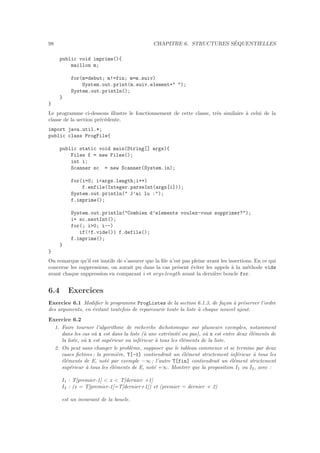 98 CHAPITRE 6. STRUCTURES S´EQUENTIELLES
public void imprime(){
maillon m;
for(m=debut; m!=fin; m=m.suiv)
System.out.print(m.suiv.element+ );
System.out.println();
}
}
Le programme ci-dessous illustre le fonctionnement de cette classe, tr`es similaire `a celui de la
classe de la section pr´ec´edente.
import java.util.*;
public class ProgFile{
public static void main(String[] args){
Files f = new Files();
int i;
Scanner sc = new Scanner(System.in);
for(i=0; iargs.length;i++)
f.enfile(Integer.parseInt(args[i]));
System.out.println( J’ai lu :);
f.imprime();
System.out.println(Combien d’elements voulez-vous supprimer?);
i= sc.nextInt();
for(; i0; i--)
if(!f.vide()) f.defile();
f.imprime();
}
}
On remarque qu’il est inutile de s’assurer que la ﬁle n’est pas pleine avant les insertions. En ce qui
concerne les suppressions, on aurait pu dans la cas pr´esent ´eviter les appels `a la m´ethode vide
avant chaque suppression en comparant i et args.length avant la derni`ere boucle for.
6.4 Exercices
Exercice 6.1 Modiﬁer le programme ProgListes de la section 6.1.3, de fa¸con `a pr´eserver l’ordre
des arguments, en ´evitant toutefois de reparcourir toute la liste `a chaque nouvel ajout.
Exercice 6.2
1. Faire tourner l’algorithme de recherche dichotomique sur plusieurs exemples, notamment
dans les cas o`u x est dans la liste (`a une extr´emit´e ou pas), o`u x est entre deux ´el´ements de
la liste, o`u x est sup´erieur ou inf´erieur `a tous les ´el´ements de la liste.
2. On peut sans changer le probl`eme, supposer que le tableau commence et se termine par deux
cases ﬁctives ; la premi`ere, T[-1] contiendrait un ´el´ement strictement inf´erieur `a tous les
´el´ements de E, not´e par exemple −∞ ; l’autre T[fin] contiendrait un ´el´ement strictement
sup´erieur `a tous les ´el´ements de E, not´e +∞. Montrer que la proposition I1 ou I2, avec :
I1 : T[premier-1]  x  T[dernier +1]
I2 : (x = T[premier-1]=T[dernier+1]) et (premier = dernier + 2)
est un invariant de la boucle.
 