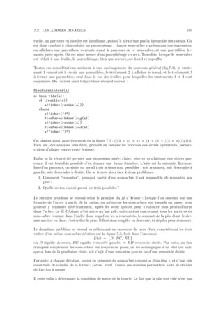 7.2. LES ARBRES BINAIRES 105
tuelle, un parcours en inordre est insuﬃsant, puisqu’il n’exprime pas la hi´erarchie des calculs. On
est donc conduit `a r´eintroduire un parenth´esage : chaque sous-arbre repr´esentant une expression,
on aﬃchera une parenth`ese ouvrante avant le parcours de ce sous-arbre, et une parenth`ese fer-
mante juste apr`es. On est ainsi assur´e d’un parenth´esage correct. Toutefois, lorsque le sous-arbre
est r´eduit `a une feuille, le parenth´esage, bien que correct, est lourd et superﬂu.
Toutes ces consid´erations am`enent `a une am´enagement du parcours g´en´eral (ﬁg.7.4), le traite-
ment 1 consistant `a ouvrir une parenth`ese, le traitement 2 `a aﬃcher le nœud, et le traitement 3
`a fermer une parenth`ese, sauf dans le cas des feuilles pour lesquelles les traitements 1 et 3 sont
supprim´es. On obtient ainsi l’algorithme r´ecursif suivant :
BienParenth´eser(a)
si (non vide(a))
si (feuille(a))
afficher(racine(a)))
sinon
afficher(()
BienParenth´eser(sag(a))
afficher(racine(a))
BienParenth´eser(sad(a))
afficher())
On obtient ainsi, pour l’exemple de la ﬁgure 7.2 : (((3 × y) + x) × (4 + (2 − ((3 × x) / y)))).
Bien sˆur, des analyses plus ﬁnes, prenant en compte les priorit´es des divers op´erateurs, permet-
traient d’all´eger encore cette ´ecriture.
Enﬁn, si la r´ecursivit´e permet une expression ais´ee, claire, sˆure et synth´etique des divers par-
cours, il est toutefois possible d’en donner une forme it´erative. L’id´ee est la suivante. Lorsque,
lors d’un parcours, on visite un nœud trois actions sont possibles : soit remonter, soit descendre `a
gauche, soit descendre `a droite. On se trouve alors face `a deux probl`emes :
1. Comment “remonter”, puisqu’`a partir d’un sous-arbre il est impossible de connaˆıtre son
p`ere?
2. Quelle action choisir parmi les trois possibles ?
Le premier probl`eme se r´esoud selon le principe du ﬁl d’Ariane : lorsque l’on descend sur une
branche de l’arbre `a partir de la racine, on m´emorise les sous-arbres sur lesquels on passe, pour
pouvoir y remonter ult´erieurement, apr`es les avoir quitt´es pour s’enfoncer plus profond´ement
dans l’arbre. Le ﬁl d’Ariane n’est autre qu’une pile, qui contient exactement tous les ancˆetres du
sous-arbre courant dans l’ordre dans lequel on les a rencontr´es, le sommet de la pile ´etant le der-
nier ancˆetre en date, c’est-`a-dire le p`ere. Il faut donc empiler en descente, et d´epiler pour remonter.
Le deuxi`eme probl`eme se r´esoud en d´eﬁnissant un ensemble de trois ´etats, caract´erisant les trois
visites d’un mˆeme sous-arbre d´ecrites sur la ﬁgure 7.3. Soit donc l’ensemble
Etat = {D, RG, RD}
o`u D signiﬁe descente, RG signiﬁe remont´ee gauche, et RD remont´ee droite. Par suite, au lieu
d’empiler simplement les sous-arbres sur lesquels on passe, on les accompagne d’un ´etat qui indi-
quera, lors de la prochaine visite, s’il s’agit d’une remont´ee gauche ou d’une remont´ee droite.
Par suite, `a chaque it´eration, on est en pr´esence du sous-arbre courant a, d’un ´etat e, et d’une pile
constitu´ee de couples de la forme : (arbre, ´etat). Toutes ces donn´ees permettent alors de d´ecider
de l’action `a mener.
Il reste enﬁn `a d´eterminer la condition de sortie de la boucle. Le fait que la pile soit vide n’est pas
 