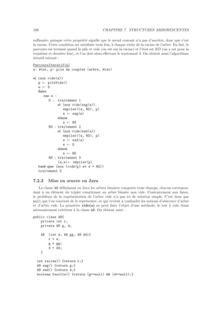 106 CHAPITRE 7. STRUCTURES ARBORESCENTES
suﬃsante, puisque cette propri´et´e signiﬁe que le nœud courant n’a pas d’ancˆetre, donc que c’est
la racine. Cette condition est satisfaite trois fois, `a chaque visite de la racine de l’arbre. En fait, le
parcours est termin´e quand la pile et vide (on est sur la racine) et l’´etat est RD (on y est pour la
troisi`eme et derni`ere fois), et l’on doit alors eﬀectuer le traitement 3. On obtient ainsi l’algorithme
it´eratif suivant :
ParcoursIteratif(a)
e: ´etat, p: pile de couples (arbre, ´etat)
si (non vide(a))
p ← pileVide()
e ← D
faire
cas e :
D : traitement 1
si (non vide(sag(a))
empiler((a, RG), p)
a ← sag(a)
sinon
e ← RG
RG : traitement 2
si (non vide(sad(a))
empiler((a, RD), p)
a ← sad(a)
e ← D
sinon
e ← RD
RD : traitement 3
(a,e)← d´epiler(p)
tant que (non (vide(p) et e = RG))
traitement 3
7.2.3 Mise en œuvre en Java
La classe AB d´eﬁnissant en Java les arbres binaires comporte trois champs, chacun correspon-
dant `a un ´el´ement du triplet constituant un arbre binaire non vide. Contrairement aux listes,
le probl`eme de la repr´esentation de l’arbre vide n’a pas ici de solution simple. C’est donc par
null que l’on convient de le repr´esenter, ce qui revient `a confondre les notions d’abscence d’arbre
et d’arbre vide. La primitive vide(a) ne peut faire l’objet d’une m´ethode, le test `a vide ´etant
n´ecessairement ext´erieur `a la classe AB. On obtient ainsi :
public class AB{
private int r;
private AB g, d;
AB (int e, AB gg, AB dd){
r = e;
g = gg;
d = dd;
}
int racine() {return r;}
AB sag() {return g;}
AB sad() {return d;}
boolean feuille() {return (g==null)  (d==null);}
 