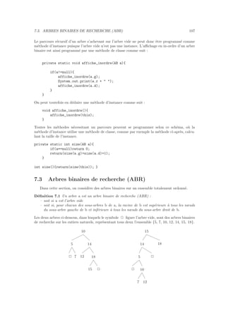 7.3. ARBRES BINAIRES DE RECHERCHE (ABR) 107
Le parcours r´ecursif d’un arbre s’achevant sur l’arbre vide ne peut donc ˆetre programm´e comme
m´ethode d’instance puisque l’arbre vide n’est pas une instance. L’aﬃchage en in-ordre d’un arbre
binaire est ainsi programm´e par une m´ethode de classe comme suit :
private static void affiche_inordre(AB a){
if(a!=null){
affiche_inordre(a.g);
System.out.print(a.r +  );
affiche_inordre(a.d);
}
}
On peut toutefois en d´eduire une m´ethode d’instance comme suit :
void affiche_inordre(){
affiche_inordre(this);
}
Toutes les m´ethodes n´ecessitant un parcours peuvent se programmer selon ce sch´ema, o`u la
m´ethode d’instance utilise une m´ethode de classe, comme par exemple la m´ethode ci-apr`es, calcu-
lant la taille de l’instance.
private static int size(AB a){
if(a==null)return 0;
return(size(a.g)+size(a.d)+1);
}
int size(){return(size(this)); }
7.3 Arbres binaires de recherche (ABR)
Dans cette section, on consid`ere des arbres binaires sur un ensemble totalement ordonn´e.
D´eﬁnition 7.1 Un arbre a est un arbre binaire de recherche (ABR) :
– soit si a est l’arbre vide
– soit si, pour chacun des sous-arbres b de a, la racine de b est sup´erieure `a tous les nœuds
du sous-arbre gauche de b et inf´erieure `a tous les nœuds du sous-arbre droit de b.
Les deux arbres ci-dessous, dans lesquels le symbole 2 ﬁgure l’arbre vide, sont des arbres binaires
de recherche sur les entiers naturels, repr´esentant tous deux l’ensemble {5, 7, 10, 12, 14, 15, 18}.
2 7
5
12
15 2
18
14
10
2
7 12
10
5 2
14 18
15
 
