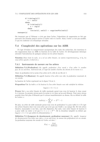 7.4. COMPLEXIT´E DES OP´ERATIONS SUR LES ABR 113
si (vide(sag(a)))
a ← sad(a)
sinon
si (vide(sad(a)))
a ← sag(a)
sinon
(racine(a), sad(a)) ← supprimerMin(sad(a))
renvoyer(a)
On remarque que si l’´el´ement x n’est pas dans l’arbre, l’algorithme de suppression ne fait que
parcourir une branche jusqu’`a arriver `a l’arbre vide et s’arrˆete. Ainsi, l’arbre a n’est pas modiﬁ´e,
ce qui est conforme `a la s´emantique attendue.
7.4 Complexit´e des op´erations sur les ABR
Il s’agit d’´evaluer la comportement asymptotique des coˆuts des recherches, des insertions et
des suppressions dans un ABR en fonction de la taille de l’arbre. Ce d´eveloppement th´eorique
n´ecessite l’introduction de quelques notions sur les arbres binaires.
Notation Dans toute la suite, si a est un arbre binaire, on notera respectivement ga et da les
sous-arbres gauche et droit de a.
7.4.1 Instruments de mesure sur les arbres
D´eﬁnition 7.2 (Profondeur) On appelle profondeur d’un nœud x d’un arbre le nombre
p(x) de ses ancˆetres. Autrement dit, il s’agit du nombre d’arˆetes du chemin de la racine `a x.
Ainsi, la profondeur de la racine d’un arbre est 0, celle de ses ﬁls est 1.
D´eﬁnition 7.3 (Hauteur) On appelle hauteur d’un arbre non vide, la profondeur maximale de
ses nœuds.
La hauteur de l’arbre repr´esent´e sur la ﬁgure 7.6 est 4.
Proposition 7.4 La taille n et la hauteur h d’un arbre binaire non vide satisfont la relation
log2(n)  h + 1 ≤ n
Preuve Soit a un arbre binaire de taille maximale parmi tous ceux de hauteur h, donc ayant
h+1 niveaux. Le premier niveau porte la racine et n’a donc qu’un seul ´el´ement. Tout autre niveau
poss`ede deux fois plus d’´el´ements que le niveau imm´ediatement au dessus. On en d´eduit la taille
de l’arbre a :
taille(a) =
h
k=0
2k
= 2h+1
− 1
De plus, un arbre de taille minimale parmi tous ceux de profondeur h a pour taille h+1. Il s’agit
des arbres binaires dont tout sous-arbre qui n’est pas une feuille a un unique ﬁls. De tels arbres
binaires, isomorphes `a une liste, sont dits d´eg´en´er´es. Par suite, tout arbre binaire de hauteur h
a pour taille un entier n tel que h + 1 ≤ n  2h+1
. De la deuxi`eme in´egalit´e on d´eduit que
log2(n)  h + 1 ce qui ach`eve la d´emonstration. 2
D´eﬁnition 7.5 (Longueur de cheminement, profondeur moyenne) On appelle longueur
de cheminement d’un arbre non vide a, et on note lc(a), la somme des profondeurs de ses nœuds.
La profondeur moyenne des nœuds de l’arbre est donc :
P(a) =
lc(a)
taille(a)
 
