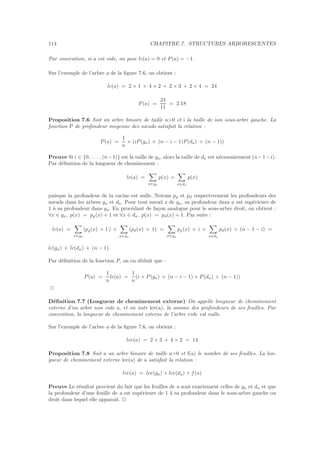 114 CHAPITRE 7. STRUCTURES ARBORESCENTES
Par convention, si a est vide, on pose lc(a) = 0 et P(a) = −1.
Sur l’exemple de l’arbre a de la ﬁgure 7.6, on obtient :
lc(a) = 2 × 1 + 4 × 2 + 2 × 3 + 2 × 4 = 24
P(a) =
24
11
= 2.18
Proposition 7.6 Soit un arbre binaire de taille n0 et i la taille de son sous-arbre gauche. La
fonction P de profondeur moyenne des nœuds satisfait la relation :
P(a) =
1
n
× (iP(ga) + (n − i − 1)P(da) + (n − 1))
Preuve Si i ∈ {0, . . . , (n−1)} est la taille de ga, alors la taille de da est n´ecessairement (n−1−i).
Par d´eﬁnition de la longueur de cheminement :
lc(a) =
x∈ga
p(x) +
x∈da
p(x)
puisque la profondeur de la racine est nulle. Notons pg et pd respectivement les profondeurs des
nœuds dans les arbres ga et da. Pour tout nœud x de ga, sa profondeur dans a est sup´erieure de
1 `a sa profondeur dans ga. En proc´edant de fa¸con analogue pour le sous-arbre droit, on obtient :
∀x ∈ ga, p(x) = pg(x) + 1 et ∀x ∈ da, p(x) = pd(x) + 1. Par suite :
lc(a) =
x∈ga
(pg(x) + 1 ) +
x∈da
(pd(x) + 1) =
x∈ga
pg(x) + i +
x∈da
pd(x) + (n − 1 − i) =
lc(ga) + lc(da) + (n − 1).
Par d´eﬁnition de la fonction P, on en d´eduit que :
P(a) =
1
n
lc(a) =
1
n
(i × P(ga) + (n − i − 1) × P(da) + (n − 1))
2
D´eﬁnition 7.7 (Longueur de cheminement externe) On appelle longueur de cheminement
externe d’un arbre non vide a, et on note lce(a), la somme des profondeurs de ses feuilles. Par
convention, la longueur de cheminement externe de l’arbre vide est nulle.
Sur l’exemple de l’arbre a de la ﬁgure 7.6, on obtient :
lce(a) = 2 × 3 + 4 × 2 = 14
Proposition 7.8 Soit a un arbre binaire de taille n0 et f(a) le nombre de ses feuilles. La lon-
gueur de cheminement externe lce(a) de a satisfait la relation :
lce(a) = lce(ga) + lce(da) + f(a)
Preuve Le r´esultat provient du fait que les feuilles de a sont exactement celles de ga et da et que
la profondeur d’une feuille de a est sup´erieure de 1 `a sa profondeur dans le sous-arbre gauche ou
droit dans lequel elle apparaˆıt. 2
 