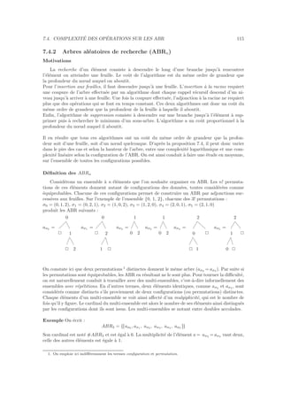 7.4. COMPLEXIT´E DES OP´ERATIONS SUR LES ABR 115
7.4.2 Arbres al´eatoires de recherche (ABRn)
Motivations
La recherche d’un ´el´ement consiste `a descendre le long d’une branche jusqu’`a rencontrer
l’´el´ement ou atteindre une feuille. Le coˆut de l’algorithme est du mˆeme ordre de grandeur que
la profondeur du nœud auquel on aboutit.
Pour l’insertion aux feuilles, il faut descendre jusqu’`a une feuille. L’insertion `a la racine requiert
une coupure de l’arbre eﬀectu´ee par un algorithme dont chaque rappel r´ecursif descend d’un ni-
veau jusqu’`a arriver `a une feuille. Une fois la coupure eﬀectu´ee, l’adjonction `a la racine ne requiert
plus que des op´erations qui se font en temps constant. Ces deux algorithmes ont donc un coˆut du
mˆeme ordre de grandeur que la profondeur de la feuille `a laquelle il aboutit.
Enﬁn, l’algorithme de suppression consiste `a descendre sur une branche jusqu’`a l’´el´ement `a sup-
primer puis `a rechercher le minimum d’un sous-arbre. L’algorithme a un coˆut proportionnel `a la
profondeur du nœud auquel il aboutit.
Il en r´esulte que tous ces algorithmes ont un coˆut du mˆeme ordre de grandeur que la profon-
deur soit d’une feuille, soit d’un nœud quelconque. D’apr`es la proposition 7.4, il peut donc varier
dans le pire des cas et selon la hauteur de l’arbre, entre une complexit´e logarithmique et une com-
plexit´e lin´eaire selon la conﬁguration de l’ABR. On est ainsi conduit `a faire une ´etude en moyenne,
sur l’ensemble de toutes les conﬁgurations possibles.
D´eﬁnition des ABRn
Consid´erons un ensemble `a n ´el´ements que l’on souhaite organiser en ABR. Les n! permuta-
tions de ces ´el´ements donnent autant de conﬁgurations des donn´ees, toutes consid´er´ees comme
´equiprobables. Chacune de ces conﬁgurations permet de construire un ABR par adjonctions suc-
cessives aux feuilles. Sur l’exemple de l’ensemble {0, 1, 2}, chacune des 3! permutations :
σ0 = (0, 1, 2), σ1 = (0, 2, 1), σ2 = (1, 0, 2), σ3 = (1, 2, 0), σ4 = (2, 0, 1), σ5 = (2, 1, 0)
produit les ABR suivants :
aσ0 =
2
2 2
1
0
aσ1 =
2
1 2
2
0
aσ2 =
0 2
1
aσ3 =
0 2
1
aσ4 =
2 1
0 2
2
aσ5 =
0 2
1 2
2
On constate ici que deux permutations 1
distinctes donnent le mˆeme arbre (aσ2 = aσ3 ). Par suite si
les permutations sont ´equiprobables, les ABR en r´esultant ne le sont plus. Pour tourner la diﬃcult´e,
on est naturellement conduit `a travailler avec des multi-ensembles, c’est-`a-dire informellement des
ensembles avec r´ep´etitions. En d’autres termes, deux ´el´ements identiques, comme aσ2 et aσ3 , sont
consid´er´es comme distincts s’ils proviennent de deux conﬁgurations (ou permutations) distinctes.
Chaque ´el´ements d’un multi-ensemble se voit ainsi aﬀect´e d’un mulyipkicit´e, qui est le nombre de
fois qu’il y ﬁgure. Le cardinal du multi-ensemble est alors le nombre de ses ´el´ements ainsi distingu´es
par les conﬁgurations dont ils sont issus. Les multi-ensembles se notant entre doubles accolades.
Exemple On ´ecrit :
ABR3 = {{aσ0 , aσ1 , aσ2 , aσ3 , aσ4 , aσ5 }}
Son cardinal est not´e #ABR3 et est ´egal `a 6. La multiplicit´e de l’´el´ement a = aσ2 = aσ3 vaut deux,
celle des autres ´el´ements est ´egale `a 1.
1. On emploie ici indiﬀ´eremment les termes conﬁguration et permutation.
 