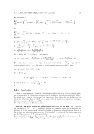 7.4. COMPLEXIT´E DES OP´ERATIONS SUR LES ABR 123
Or l’expression :
n−1
i=1
iln(i) ≥
n−1
1
xln(x)dx =
x2
2
ln(x) −
x2
4
n−1
1
=
(n − 1)2
2
ln(n − 1) −
(n − 1)2
4
+
1
4
et
n−1
i=1
ln(i) ≥
n−1
1
ln(x)dx = [xln(x) − x]n−1
1 = (n − 1)ln(n − 1) − (n − 1) + 1
Par suite,
Fn ≥ 1 +
2a
n(n + 1)
(n − 1)ln(n − 1)(
n − 1
2
+ 1) −
(n − 1)2
+ 4(n − 1) − 5
4
=
1 +
2a
n(n + 1)
(n + 1)(n − 1)
2
ln(n − 1) −
(n − 2)(n + 4)
4
=
1 + a
n − 1
n
ln(n − 1) −
(n − 2)(n + 4)
2n(n + 1)
.
On en d´eduit que Fn − a.ln(n) ≥ 1 − a.α(n) avec :
∀n  1, α(n) = ln(n) −
n − 1
n
ln(n − 1) +
(n − 2)(n + 4)
2n(n + 1)
≥ ln(n) −
n − 1
n
ln(n − 1)
La fonction β(n) = ln(n) −
n − 1
n
ln(n − 1) a pour d´eriv´ee β′
(n) = −
ln(n − 1)
n2
qui est stric-
tement n´egative sur [2 + ∞[. Par suite, β est d´ecroissante sur cet intervalle et donc :
∀n  1 α(n) ≤ β(n) ≤ β(2) = ln(2)
On en d´eduit que
0  a 
1
ln(2)
⇒ Fn − a.ln(n) ≥ 1 − a.α(n) ≥ 1 − a.ln(2)  0
Il suﬃt de choisir a = 1 puisque
1
ln(2)
≈ 1, 45
2
7.4.5 Conclusion
On a vu dans la section 7.4.2 que le coˆut moyen de la recherche d’un ´el´ement dans un ABRn
est du mˆeme ordre de grandeur asymptotique que la profondeur moyenne des nœuds des ABRn.
On a ´egalement vu que le coˆut moyen d’une suppression, d’une adjonction aux feuilles et d’une
adjonction `a la racine dans un ABRn est du mˆeme ordre de grandeur asymptotique que la pro-
fondeur moyenne des feuilles des ABRn.
On peut donc ´enoncer le th´eor`eme suivant.
Th´eor`eme 7.18 (Coˆut moyen des op´erations ´el´ementaires sur les ABR) On consid`ere
un ensemble E = {a0, . . . an−1} totalement ordonn´e `a n ´el´ements. Soit σ une permutation des
´el´ements de E. On suppose que E est conﬁgur´e en l’arbre binaire de recherche obtenu, `a partir de
l’arbre vide, par adjonctions successives des ´el´ements σ(a0) . . . , σ(an−1). On suppose ´egalement
que les n! permutations de E sont ´equiprobables.
Les complexit´es en moyenne des recherches, des adjonctions aux feuilles ou `a la racine, et des
suppressions dans ces ABR sont logarithmiques en la taille n de l’arbre.
 