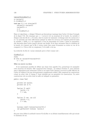 126 CHAPITRE 7. STRUCTURES ARBORESCENTES
tamiserVersLeBas(T,i)
x←racine(i)
f←filsMin(T,i)
tant que f≤ n et xracine(f)
racine(i)←racine(f)
racine(f)←x
i←f
f←filsMin(T,i)
Dans cet algorithme, x d´esigne l’´el´ement qui descend par tamisage dans l’arbre (14 dans l’exemple
de la ﬁgure 7.9). On remarque que x = racine(i) est un invariant de la boucle. La variable f
d´esigne celui des ﬁls de i, s’il existe, dont la racine est minimale. L’´echange entre les racines de f
et i ne n´ecessite que deux aﬀectations puisque la valeur de racine(i) est toujours pr´eserv´ee dans
la variable x. Enﬁn, si x est sup´erieure `a tous les descendant de l’arbre i pass´e en param`etre,
elle descendra dans l’arbre jusqu’`a devenir une feuille. Il est donc n´ecessaire dans la condition de
la boucle, de s’assurer que le ﬁls f retenu existe bien avant d’examiner sa racine en vue de la
comparer `a x. Cela se fait en comparant f `a la taille n du tas.
La recherche du ﬁls de i racine minimale peut se faire comme suit :
filsMin(T,i)
f=2*i
si (fn et racine(f)racine(f+1))
f ← f+1
Mise en œuvre en Java
Il est maintenant possible de d´eﬁnir une classe Java appel´ee T as, permettant de manipuler
cette structure de donn´ees. Elle comprend deux champs : un tableau d’entiers T , zone m´emoire
mise `a disposition pour m´emoriser l’arbre et un entier taille destin´e `a recevoir la taille eﬀective de
l’arbre (le tableau n’est pas n´ecessairement compl`etement utilis´e). Elle comprend un constructeur
cr´eant un arbre vide, le champ T ´etant initialis´e par un param`etre du constructeur. Un autre
constructeur cr´ee un arbre dont la taille est indiqu´ee en param`etre.
public class Tas{
private int taille;
private int [] T;
Tas(int [] tab){
taille = 0;
T = tab;
}
Tas(int [] tab, int n){
taille = n;;
T = tab;
}
boolean vide() {return(taille==0);}
int getTaille() {return taille;}
}
On peut alors d´eﬁnir la m´ethode tamiserVersLeBas et en d´eduire imm´ediatement celle qui extrait
le minimum du tas.
 