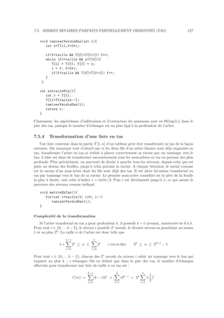 7.5. ARBRES BINAIRES PARFAITS PARTIELLEMENT ORDONN´ES (TAS) 127
void tamiserVersLeBas(int i){
int x=T[i],f=2*i;
if(ftaille  T[f]T[f+1]) f++;
while (f=taille  xT[f]){
T[i] = T[f]; T[f] = x;
i = f; f=2*i;
if(ftaille  T[f]T[f+1]) f++;
}
}
int extraireMin(){
int r = T[1];
T[1]=T[taille--];
tamiserVersLeBas(1);
return r;
}
Clairement, les algorithmes d’inﬁltration et d’extraction du minimum sont en Θ(log(n)) dans le
pire des cas, puisque le nombre d’´echanges est au plus ´egal `a la profondeur de l’arbre.
7.5.4 Transformation d’une liste en tas
Une liste contenue dans la partie T [1..n] d’un tableau peut ˆetre transform´ee en tas de la fa¸con
suivante. On remarque tout d’abord que si les deux ﬁls d’un arbre binaire sont d´ej`a organis´es en
tas, transformer l’arbre en tas se r´eduit `a placer correctement sa racine par un tamisage vers le
bas. L’id´ee est alors de transformer successivement tous les sous-arbres en tas en partant des plus
profonds. Plus pr´ecis´ement, on parcourt de droite `a gauche tous les niveaux, depuis celui qui est
juste au dessus des feuilles, jusqu’`a celui portant la racine. A chaque it´eration, le nœud courant
est la racine d’un sous-arbre dont les ﬁls sont d´ej`a des tas. Il est alors lui-mˆeme transform´e en
tas par tamisage vers le bas de sa racine. Le premier sous-arbre consid´er´e est le p`ere de la feuille
la plus `a droite, soit celui d’indice i = taille/2. Puis i est d´ecr´ement´e jusqu’`a 1, ce qui assure le
parcours des niveaux comme indiqu´e.
void mettreEnTas(){
for(int i=taille/2; i0; i--)
tamiserVersLeBas(i);
}
Complexit´e de la transformation
Si l’arbre transform´e en tas a pour profondeur k, il poss`ede k + 1 niveaux, num´erot´es de 0 `a k.
Pour tout i ∈ {0, . . . k − 1}, le niveau i poss`ede 2i
nœuds, le dernier niveau en poss´edant au moins
1 et au plus 2k
. La taille n de l’arbre est donc telle que
1 +
k−1
i=0
2i
≤ n ≤
k
i=0
2i
c’est-`a-dire 2k
≤ n ≤ 2k+1
− 1
Pour tout i ∈ {0, . . . k − 1}, chacun des 2i
nœuds du niveau i subit un tamisage vers le bas qui
requiert au plus k − i ´echanges. On en d´eduit que dans le pire des cas, le nombre d’´echanges
eﬀectu´es pour transformer une liste de taille n en tas est :
C(n) =
k−1
i=0
(k − i)2i
=
k
i=1
i2k−i
= 2k
k
i=1
i(
1
2
)i
 