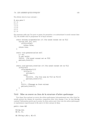 7.6. LES ARBRES QUELCONQUES 135
On obtient alors la trace suivante :
$ java perm 3
0 1 2
0 2 1
1 0 2
1 2 0
2 0 1
2 1 0
On remarque enﬁn que l’on peut se passer du param`etre a en m´emorisant le nœud courant dans
T [i]. On modiﬁe ainsi le programme de la fa¸con suivante :
static boolean acceptable(int i){ //Le noeud courant est en T[i]
for(int k=0; ki; k++)
if(T[i]==T[k])
return false;
return true;
}
static void permutation(int nb){
n = nb;
T= new int[n];
T[0]=0; //Le noeud courant est en T[0]
parcours_foret(0);
}
static void parcours_foret(int i){ //Le noeud courant est en T[i]
if(T[i]n){
if(acceptable(i)){
if(i==n-1)
afficher();
else{
T[i+1]=0; //Le fils aine de T[i] en T[i+1]
parcours_foret(i+1);
}
}
T[i]++; //Passage au frere suivant
parcours_foret(i);
}
}
7.6.3 Mise en œuvre en Java de la structure d’arbre quelconque
Une classe Java mettant en œuvre des arbres quelconques (n´ecessairement non vides) dont les
nœuds portent des chaˆınes de caract`eres, comportera donc trois champs. L’un, de type String
contient l’information port´ee par la racine, les deux autres sont `a leur tour des arbres quelconques
et repr´esentent respectivement le ﬁls aˆın´e et le fr`ere suivant de this.
public class AQ{
String nom;
AQ fa, fs;
AQ (String n,AQ a, AQ s){
 