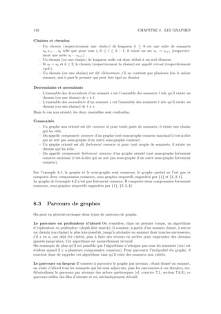 140 CHAPITRE 8. LES GRAPHES
Chaˆınes et chemins
– Un chemin (respectivement une chaˆıne) de longueur k ≥ 0 est une suite de sommets
s0, s1, . . . sk telle que pour tout i, 0 ≤ i ≤ k − 1, il existe un arc si → si+1 (respective-
ment une arˆete si— si+1).
– Un chemin (ou une chaˆıne) de longueur nulle est donc r´eduit `a un seul ´el´ement.
– Si s0 = sk et k ≥ 2, le chemin (respectivement la chaˆıne) est appel´e circuit (respectivement
cycle).
– Un chemin (ou une chaˆıne) est dit ´el´ementaire s’il ne contient pas plusieurs fois le mˆeme
sommet, mis `a part le premier qui peut ˆetre ´egal au dernier
Descendants et ascendants
– L’ensemble des descendants d’un sommet s est l’ensemble des sommets t tels qu’il existe un
chemin (ou une chaˆıne) de s `a t.
– L’ensemble des ascendants d’un sommet s est l’ensemble des sommets t tels qu’il existe un
chemin (ou une chaˆıne) de t `a s.
Dans le cas non orient´e, les deux ensembles sont confondus.
Connexit´es
– Un graphe non orient´e est dit connexe si pour toute paire de sommets, il existe une chaˆıne
qui les relie.
– On appelle composante connexe d’un graphe tout sous-graphe connexe maximal (c’est-`a-dire
qui ne soit pas sous-graphe d’un autre sous-graphe connexe).
– Un graphe orient´e est dit fortement connexe si pour tout couple de sommets, il existe un
chemin qui les relie.
– On appelle composante fortement connexe d’un graphe orient´e tout sous-graphe fortement
connexe maximal (c’est-`a-dire qui ne soit pas sous-graphe d’un autre sous-graphe fortement
connexe).
Sur l’exemple 8.1, le graphe et le sous-graphe sont connexes, le graphe partiel ne l’est pas et
comporte deux composantes connexes, sous-graphes respectifs engendr´es par {1} et {2, 3, 4}.
Le graphe de l’exemple 8.2 n’est pas fortement connexe. Il comporte deux composantes fortement
connexes, sous-graphes respectifs engendr´es par {1}, {2, 3, 4}.
8.3 Parcours de graphes
On peut en g´en´eral envisager deux types de parcours de graphe.
Le parcours en profondeur d’abord On consid`ere, dans un premier temps, un algorithme
d’exploration en profondeur (depth ﬁrst search). Il consiste, `a partir d’un sommet donn´e, `a suivre
un chemin (ou chaˆıne) le plus loin possible, jusqu’`a atteindre un sommet dont tous les successeurs,
s’il y en a, ont d´ej`a ´et´e visit´es, puis `a faire des retours en arri`ere pour emprunter des chemins
ignor´es jusqu’alors. Cet algorithme est naturellement r´ecursif.
On remarque de plus qu’il est possible que l’algorithme n’atteigne pas tous les sommets (ceci est
´evident quand il y a plusieurs composantes connexes). Pour parcourir l’int´egralit´e du graphe, il
convient donc de rappeler cet algorithme tant qu’il reste des sommets non visit´es.
Le parcours en largeur Il consiste `a parcourir le graphe par niveaux : ´etant donn´e un sommet,
on visite d’abord tous les sommets qui lui sont adjacents, puis les successeurs `a ces derniers, etc.
G´en´eralisant le parcours par niveaux des arbres quelconques (cf. exercice 7.1, section 7.6.3), ce
parcours utilise des ﬁles d’attente et est intrins`equement it´eratif.
 