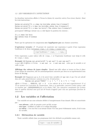 1.2. LES VARIABLES ET L’AFFECTATION 7
La deuxi`eme instruction aﬃche `a l’´ecran la chaˆıne de caract`ere suivie d’un retour chariot. Ainsi
les trois instructions :
System.out.println("Il y a dans les boisnDes arbres fous d’oiseaux")
System.out.print("Il y a dans les boisnDes arbres fous d’oiseauxn")
System.out.print("Il y a dans les boisn" +"Des arbres fous d’oiseauxn")
provoquent l’aﬃchage suivant (on y a fait ﬁgurer la position du curseur) :
Il y a dans les bois
Des arbres fous d’oiseaux
Noter que les op´erateurs de comparaison ne s’appliquent pas aux chaˆınes caract`eres.
L’op´erateur ternaire : ? Il permet de construire une expression `a partir d’une expression
bool´eenne et de deux expressions <expr1 > et <expr2 > comme suit :
<expr bool´eenne> ? <expr1 > : < expr2 >
Cette expression a pour valeur celle de <expr1 > si l’expression bool´eenne vaut true et celle
de <expr2 > sinon.
Exemple 1.2 System.out.print(x==0? "x est nul":"x est non nul")
a pour eﬀet d’aﬃcher `a l’´ecran x est nul ou x est non nul selon que la variable x est
nulle ou pas.
Aﬃchage des valeurs de types simples Quand une telle valeur se trouve en lieu et place
d’une chaˆıne de caract`eres, elle est automatiquement convertie par Java en sa repr´esentation sous
forme de String.
Exemple 1.3 Supposons que a, b et d soient trois variables de type int et que l’on ait calcul´e
dans d le plus grand diviseur commun `a a et b. L’instruction :
System.out.print("PGCD(" + a + ", " + b + ") = " + d)
aﬃche `a l’´ecran : PGCD(15, 12) = 3 si les valeurs de a et b sont respectivement 15 et
12 au moment de l’ex´ecution de l’instruction. Java a en particulier converti l’entier quinze cod´e
en machine par : 0000000000001111 en la chaˆıne "15", des caract`eres constituant son ´ecriture
dans le syst`eme d´ecimal sans qu’il ait ´et´e besoin d’appeler pour cela une quelconque fonction de
conversion.
1.2 Les variables et l’aﬀectation
Une variable est une zone m´emoire d´edi´ee `a l’enregistrement d’une donn´ee. Elle est caract´eris´ee
par :
– son adresse : celle du premier octet qu’elle occupe
– son type : il d´eﬁnit sa taille et le codage/d´ecodage
– sa valeur : c’est son ´etat `a un instant donn´e. Cet ´etat peut ´evidemment varier, d’o`u le nom
de variable.
1.2.1 D´eclaration de variable
Toute variable utilis´ee dans un programme doit ˆetre d´eclar´ee au pr´ealable comme suit.
<type> < nom de variable> ;
 