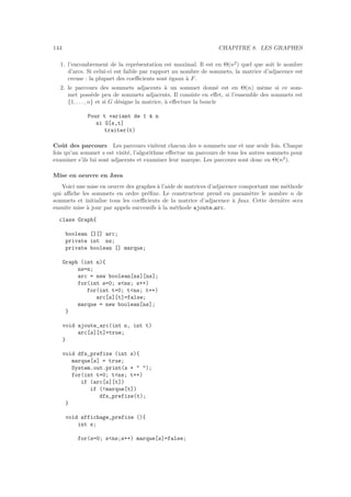 144 CHAPITRE 8. LES GRAPHES
1. l’encombrement de la repr´esentation est maximal. Il est en Θ(n2
) quel que soit le nombre
d’arcs. Si celui-ci est faible par rapport au nombre de sommets, la matrice d’adjacence est
creuse : la plupart des coeﬃcients sont ´egaux `a F.
2. le parcours des sommets adjacents `a un sommet donn´e est en Θ(n) mˆeme si ce som-
met poss`ede peu de sommets adjacents. Il consiste en eﬀet, si l’ensemble des sommets est
{1, . . ., n} et si G d´esigne la matrice, `a eﬀectuer la boucle
Pour t variant de 1 `a n
si G[s,t]
traiter(t)
Coˆut des parcours Les parcours visitent chacun des n sommets une et une seule fois. Chaque
fois qu’un sommet s est visit´e, l’algorithme eﬀectue un parcours de tous les autres sommets pour
examiner s’ils lui sont adjacents et examiner leur marque. Les parcours sont donc en Θ(n2
).
Mise en oeuvre en Java
Voici une mise en oeuvre des graphes `a l’aide de matrices d’adjacence comportant une m´ethode
qui aﬃche les sommets en ordre pr´eﬁxe. Le constructeur prend en param`etre le nombre n de
sommets et initialise tous les coeﬃcients de la matrice d’adjacence `a faux. Cette derni`ere sera
ensuite mise `a jour par appels successifs `a la m´ethode ajoute arc.
class Graph{
boolean [][] arc;
private int ns;
private boolean [] marque;
Graph (int n){
ns=n;
arc = new boolean[ns][ns];
for(int s=0; sns; s++)
for(int t=0; tns; t++)
arc[s][t]=false;
marque = new boolean[ns];
}
void ajoute_arc(int s, int t)
arc[s][t]=true;
}
void dfs_prefixe (int s){
marque[s] = true;
System.out.print(s +  );
for(int t=0; tns; t++)
if (arc[s][t])
if (!marque[t])
dfs_prefixe(t);
}
void affichage_prefixe (){
int s;
for(s=0; sns;s++) marque[s]=false;
 