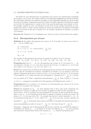 8.5. GRAPHES ORIENT´ES ACYCLIQUES (DAG) 149
On d´eduit de cette d´emonstration un algorithme pour trouver une num´erotation compatible
des sommets, s’il en existe. On suppose disposer d’un algorithme degreInt qui calcule le tableau
des demi-degr´es int´erieurs des sommets du graphe et d’un algorithme sources qui calcule la liste
des sources du graphe. L’algorithme donn´e sur la ﬁgure 8.8 utilise ´egalement les primitives usuelles
sur les listes (les suppressions et rajouts se font `a une position quelconque, par exemple en tˆete).
Si le graphe contient un cycle, on obtiendra au bout d’un certain nombre d’it´erations un sous-
graphe sans sources, et donc certains sommets ne seront pas num´erot´es. On d´etectera l’´eventuelle
existence de circuits au fait que le nombre nb+1 de sommets num´erot´es est inf´erieur au nombre
n de sommets.
Exercice 8.3 Programmer le tri topologique pour chacune des deux repr´esentations des graphes.
8.5.2 D´ecomposition par niveaux
Deﬁnition 8 On appelle d´ecomposition par niveaux de G l’ensemble des parties non vides S1,
S2, . . ., Sk de S d´eﬁnies par :
– S1 = Sources(G)
– ∀i, 1  i ≤ k + 1 Si = Sources(G(S −
1≤ji
Sj))
– ∀i, 1  i ≤ k Si = ∅
– Sk+1 = ∅
Par exemple, la d´ecomposition par niveaux du graphe de la ﬁgure 8.4 est la suivante :
S1 = {7} S2 = {4, 3} S3 = {8, 1} S4 = {0} S5 = {6} S6 = {2} S6 = {5} .
Proposition 8.3 Soit S1, . . . , Sk une d´ecomposition par niveaux de G. Les parties S1, . . . , Sk
sont disjointes. De plus, si s et t sont deux sommets de G tel que t est adjacent `a s et s’il existe
deux indices a et b tels que s ∈ Sa et t ∈ Sb, alors a  b.
Preuve Par construction, les ´el´ements de la d´ecomposition par niveaux sont des parties disjointes
et non vides de l’ensemble des sommets. Consid´erons un sommet s et un sommet t qui lui est
adjacent. Supposons qu’il existe un entier a tel que s ∈ Sa et un entier b tel que t ∈ Sb. Le sommet
t ´etant adjacent `a s et t ´etant une source du sous-graphe G’ engendr´e par S −
1≤jb
Sj, s ne peut
ˆetre un sommet de G’. Donc s appartient n´ecessairement `a
1≤jb
Sj. Donc il existe j  b tel que
s ∈ Sj et j = a puisque les ensembles de la d´ecomposition sont disjoints deux `a deux. 2
Proposition 8.4 G est acyclique si et seulement si la d´ecomposition par niveaux de G est une
partition de l’ensemble S des sommets.
Preuve Les ensembles S1, S2, . . . , Sk ´etant disjoints deux `a deux, pour qu’ils constituent une
partition de S, il faut et il suﬃt que tout sommet du graphe soit dans l’un des ensembles Si.
Partie directe Si G est acyclique, tout sous-graphe de G l’est aussi, et donc il poss`ede des sources.
Dans ce cas, S − S1 est strictement inclus dans S puisque G poss`ede au moins une source. De
mˆeme, si S − S1 n’est pas vide, G(S − S1) poss`ede des sources et donc l’ensemble S − S1 − S2
est strictement inclus dans S − S1 etc. Ainsi, si S −
1≤ji
Sj est non vide, on peut construire un
ensemble S −
1≤j≤i
Sj strictement inclus dans le pr´ec´edent. L’ensemble des sommets ´etant ﬁni, il
existe n´ecessairement un indice k tel que S −
1≤j≤k
Sj = ∅ et donc tel que S =
1≤j≤k
Sj.
R´eciproque Supposons que la d´ecomposition par niveaux constitue une partition du graphe G.
Consid´erons un chemin s0, . . . , sl du graphe G. Il existe des ´el´ements Si0 , . . . , Sil
de la partition
qui contiennent respectivement chacun des sommets s0, . . . , sl. D’apr`es la proposition 8.3,
i0  i1  · · ·  il
 