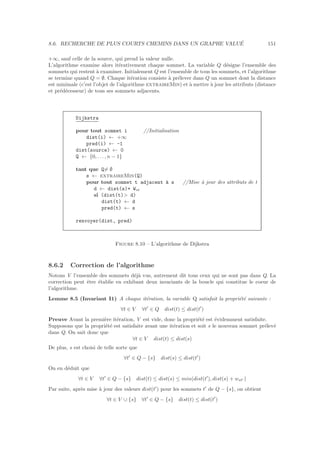 8.6. RECHERCHE DE PLUS COURTS CHEMINS DANS UN GRAPHE VALU´E 151
+∞, sauf celle de la source, qui prend la valeur nulle.
L’algorithme examine alors it´erativement chaque sommet. La variable Q d´esigne l’ensemble des
sommets qui restent `a examiner. Initialement Q est l’ensemble de tous les sommets, et l’algorithme
se termine quand Q = ∅. Chaque it´eration consiste `a pr´elever dans Q un sommet dont la distance
est minimale (c’est l’objet de l’algorithme extraireMin) et `a mettre `a jour les attributs (distance
et pr´ed´ecesseur) de tous ses sommets adjacents.
Dijkstra
pour tout sommet i //Initialisation
dist(i) ← +∞
pred(i) ← -1
dist(source) ← 0
Q ← {0, . . . , n − 1}
tant que Q= ∅
s ← extraireMin(Q)
pour tout sommet t adjacent `a s //Mise `a jour des attributs de t
d ← dist(s)+ Wst
si (dist(t) d)
dist(t) ← d
pred(t) ← s
renvoyer(dist, pred)
Figure 8.10 – L’algorithme de Dijkstra
8.6.2 Correction de l’algorithme
Notons V l’ensemble des sommets d´ej`a vus, autrement dit tous ceux qui ne sont pas dans Q. La
correction peut ˆetre ´etablie en exhibant deux invariants de la boucle qui constitue le coeur de
l’algorithme.
Lemme 8.5 (Invariant I1) A chaque it´eration, la variable Q satisfait la propri´et´e suivante :
∀t ∈ V ∀t′
∈ Q dist(t) ≤ dist(t′
)
Preuve Avant la premi`ere it´eration, V est vide, donc la propri´et´e est ´evidemment satisfaite.
Supposons que la propri´et´e est satisfaite avant une it´eration et soit s le nouveau sommet pr´elev´e
dans Q. On sait donc que
∀t ∈ V dist(t) ≤ dist(s)
De plus, s est choisi de telle sorte que
∀t′
∈ Q − {s} dist(s) ≤ dist(t′
)
On en d´eduit que
∀t ∈ V ∀t′
∈ Q − {s} dist(t) ≤ dist(s) ≤ min(dist(t′
), dist(s) + wst′ )
Par suite, apr`es mise `a jour des valeurs dist(t′
) pour les sommets t′
de Q − {s}, on obtient
∀t ∈ V ∪ {s} ∀t′
∈ Q − {s} dist(t) ≤ dist(t′
)
 
