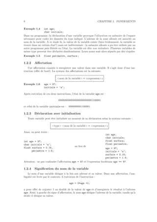 8 CHAPITRE 1. FONDEMENTS
Exemple 1.4 int age;
char initiale;
Dans un programme, la d´eclaration d’une variable provoque l’allocation en m´emoire de l’espace
n´ecessaire pour coder les donn´ees du type indiqu´e. L’adresse de la zone allou´ee est associ´ee au
nom de la variable. A ce stade l`a, la valeur de la variable existe (bien ´evidemment, la variable se
trouve dans un certain ´etat !) mais est ind´etermin´ee : la m´emoire allou´ee a pu ˆetre utilis´ee par un
autre programme puis lib´er´ee en l’´etat. La variable est dite non initialis´ee. Plusieurs variables de
mˆeme type peuvent ˆetre d´eclar´ees simultan´ement. Leurs noms sont alors s´epar´es par des virgules.
Exemple 1.5 float perimetre, surface;
1.2.2 Aﬀectation
Une aﬀectation consiste `a enregistrer une valeur dans une variable. Il s’agit donc d’une ins-
truction (eﬀet de bord). La syntaxe des aﬀectations est la suivante.
<nom de la variable> = <expression> ;
Exemple 1.6 age = 97;
initiale = ’a’;
Apr`es ex´ecution de ces deux instructions, l’´etat de la variable age est :
00000000000000000000000001100001
et celui de la variable initiale est : 0000000001100001.
1.2.3 D´eclaration avec initialisation
Toute variable peut ˆetre initialis´ee au moment de sa d´eclaration selon la syntaxe suivante :
<type> <nom de la variable> = <expression> ;
Ainsi, on peut ´ecrire :
int age = 97;
char initiale = ’a’;
float surface = 0.16,
p´erim`etre = 1.6;
au lieu de
int age;
char initiale;
float surface;
float perimetre;
age = 97;
initiale = ’a’;
surface = 0.16;
perimetre = 1.6;
Attention : ne pas confondre l’aﬀectation age = 97 et l’expression bool´eenne age == 97.
1.2.4 Signiﬁcation du nom de la variable
Le nom d’une variable d´esigne `a la fois son adresse et sa valeur. Dans une aﬀectation, l’am-
bigu¨ıt´e est lev´ee par le contexte. L’ex´ecution de l’instruction :
age = 2*age +1;
a pour eﬀet de rajouter 1 au double de la valeur de age et d’enregistrer le r´esultat `a l’adresse
age. Ainsi, `a gauche du signe d’aﬀectation, le nom age d´esigne l’adresse de la variable, tandis qu’`a
droite il d´esigne sa valeur.
 