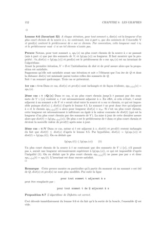 152 CHAPITRE 8. LES GRAPHES
2
Lemme 8.6 (Invariant I2) A chaque it´eration, pour tout sommet s, dist(s) est la longueur d’un
plus court chemin de la source `a s, ne contenant, mis `a part s, que des sommets de l’ensemble V
et pred(s) contient le pr´ed´ecesseur de s sur ce chemin. Par convention, cette longueur vaut +∞
et le pr´ed´ecesseur vaut -1 si un tel chemin n’existe pas.
Preuve Notons, pour tout sommet s, spV (s) un plus court chemin de la source `a s ne passant
(mis `a part s) que par des sommets de V, et lg(spV (s)) sa longueur. Il faut montrer que la pro-
pri´et´e : ∀s, dist(s) = lg(spV (s)) et pred(s) est le pr´ed´ecesseur de s sur spV (s) est un invariant de
l’algorithme.
Avant la premi`ere it´eration, V = ∅ et l’initialisation de dist et de pred assure alors que la propo-
sition est satisfaite.
Supposons qu’elle soit satisfaite avant une it´eration et soit s l’´el´ement que l’on ˆote de Q et dont
la distance dist(s) est minimale parmi toutes celles des sommets de Q.
Soit t un sommet quelconque. Trois cas se pr´esentent.
1er cas : t=s Dans ce cas, dist(s) et pred(s) sont inchang´es et de fa¸con ´evidente, spV ∪{s}(s) =
spV (s).
2`eme cas : t ∈Q-{s} Dans ce cas, si un plus court chemin jusqu’`a t passant par des som-
mets de V ∪ {s} contient s, t est n´ecessairement adjacent `a s. En eﬀet, si cela n’´etait, t serait
adjacent `a un sommet u de V et s serait situ´e entre la source et u sur ce chemin, ce qui est impos-
sible puisque dist(u) ≤ dist(s) d’apr`es le lemme 8.5. Le sommet t ne peut donc ˆetre qu’adjacent
`a s et le chemin spV ∪{s}(t) a alors pour longueur dist(s) + wst. Si c’est un plus court chemin,
cette longueur est n´ecessairement `a inf´erieure ou ´egale `a la valeur courante de dist(t) (qui est la
longueur d’un plus court chemin par des sommets de V ). La mise `a jour de cette derni`ere assure
alors que dist(t) = lg(spV ∪{s}(s)). De plus s est le pr´ed´ecesseur de t dans ce plus court chemin et
devient la nouvelle valeur de pred(t) apr`es mise `a jour.
3`eme cas : t∈V Dans ce cas, mˆeme si t est adjacent `a s, dist(t) et pred(t) restent inchang´es
du fait que dist(t) ≤ dist(s) d’apr`es le lemme 8.5. Par hypoth`ese, dist(s) = lg(spV (s)) et
dist(t) = lg(spV (t)). On en d´eduit que
lg(spV (t)) ≤ lg(spV (s)) (1)
Un plus court chemin de la source `a t ne contenant que des sommets de V ∪ {s}, s’il passait
pas s, aurait une longueur n´ecessairement sup´erieure `a lg(spV (s)), ce qui est impossible d’apr`es
l’in´egalit´e (1). On en d´eduit que le plus court chemin spV ∪{s}(t) ne passe pas par s et donc
spV ∪{s}(t) = spV (t). L’invariant est donc encore satisfait.
2
Remarque Cette preuve montre en particulier qu’`a partir du moment o`u un sommet s est ˆot´e
de Q, dist(s) et pred(s) ne sont plus modiﬁ´es. Par suite la ligne
pour tout sommet t adjacent `a s
peut ˆetre remplac´ee par :
pour tout sommet t de Q adjacent `a s
Proposition 8.7 L’algorithme de Dijkstra est correct.
Ceci d´ecoule imm´ediatement du lemme 8.6 et du fait qu’`a la sortie de la boucle, l’ensemble Q est
vide.
 