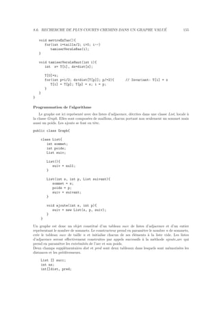 8.6. RECHERCHE DE PLUS COURTS CHEMINS DANS UN GRAPHE VALU´E 155
void mettreEnTas(){
for(int i=taille/2; i0; i--)
tamiserVersLeBas(i);
}
void tamiserVersLeHaut(int i){
int x= T[i], dx=dist[x];
T[0]=x;
for(int p=i/2; dxdist[T[p]]; p/=2){ // Invariant: T[i] = x
T[i] = T[p]; T[p] = x; i = p;
}
}
}
Programmation de l’algorithme
Le graphe est ici repr´esent´e avec des listes d’adjacence, d´ecrites dans une classe List, locale `a
la classe Graph. Elles sont compos´ees de maillons, chacun portant non seulement un sommet mais
aussi un poids. Les ajouts se font en tˆete.
public class Graph{
class List{
int sommet;
int poids;
List suiv;
List(){
suiv = null;
}
List(int s, int p, List suivant){
sommet = s;
poids = p;
suiv = suivant;
}
void ajoute(int s, int p){
suiv = new List(s, p, suiv);
}
}
Un graphe est donc un objet constitu´e d’un tableau succ de listes d’adjacence et d’un entier
repr´esentant le nombre de sommets. Le constructeur prend en param`etre le nombre n de sommets,
cr´ee le tableau succ de taille n et initialise chacun de ses ´el´ements `a la liste vide. Les listes
d’adjacence seront eﬀectivement construites par appels successifs `a la m´ethode ajoute arc qui
prend en param`etre les extr´emit´es de l’arc et son poids.
Deux champs suppl´ementaires dist et pred sont deux tableaux dans lesquels sont m´emoris´ees les
distances et les pr´ed´ecesseurs.
List [] succ;
int ns;
int[]dist, pred;
 