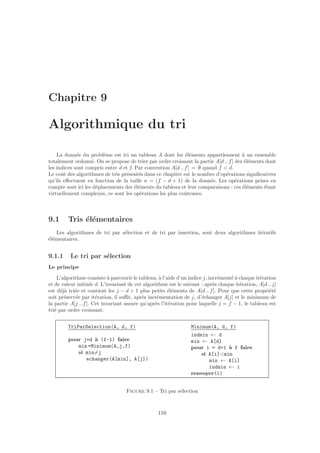 Chapitre 9
Algorithmique du tri
La donn´ee du probl`eme est ici un tableau A dont les ´el´ements appartiennent `a un ensemble
totalement ordonn´e. On se propose de trier par ordre croissant la partie A[d .. f] des ´el´ements dont
les indices sont compris entre d et f. Par convention A[d .. f] = ∅ quand f  d.
Le coˆut des algorithmes de tris pr´esent´es dans ce chapitre est le nombre d’op´erations signiﬁcatives
qu’ils eﬀectuent en fonction de la taille n = (f − d + 1) de la donn´ee. Les op´erations prises en
compte sont ici les d´eplacements des ´el´ements du tableau et leur comparaisons : ces ´el´ements ´etant
virtuellement complexes, ce sont les op´erations les plus coˆuteuses.
9.1 Tris ´el´ementaires
Les algorithmes de tri par s´election et de tri par insertion, sont deux algorithmes it´eratifs
´el´ementaires.
9.1.1 Le tri par s´election
Le principe
L’algorithme consiste `a parcourir le tableau, `a l’aide d’un indice j, incr´ement´e `a chaque it´eration
et de valeur initiale d. L’invariant de cet algorithme est le suivant : apr`es chaque it´eration, A[d .. j]
est d´ej`a tri´ee et contient les j − d + 1 plus petits ´el´ements de A[d .. f]. Pour que cette propri´et´e
soit pr´eserv´ee par it´eration, il suﬃt, apr`es incr´ementation de j, d’´echanger A[j] et le minimum de
la partie A[j .. f]. Cet invariant assure qu’apr`es l’it´eration pour laquelle j = f − 1, le tableau est
tri´e par ordre croissant.
TriParSelection(A, d, f)
pour j=d `a (f-1) faire
min =Minimum(A,j,f)
si min=j
echanger(A[min], A[j])
Minimum(A, d, f)
indmin ← d
min ← A[d]
pour i = d+1 `a f faire
si A[i]min
min ← A[i]
indmin ← i
renvoyer(i)
Figure 9.1 – Tri par s´election
159
 
