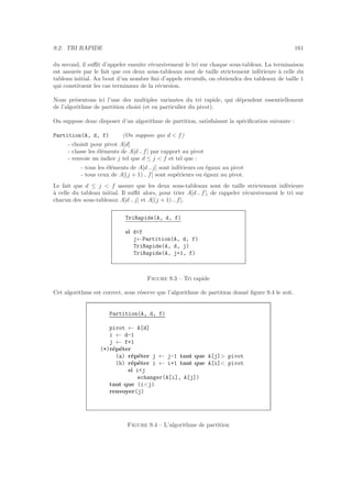 9.2. TRI RAPIDE 161
du second, il suﬃt d’appeler ensuite r´ecursivement le tri sur chaque sous-tableau. La terminaison
est assur´ee par le fait que ces deux sous-tableaux sont de taille strictement inf´erieure `a celle du
tableau initial. Au bout d’un nombre ﬁni d’appels r´ecursifs, on obtiendra des tableaux de taille 1
qui constituent les cas terminaux de la r´ecursion.
Nous pr´esentons ici l’une des multiples variantes du tri rapide, qui d´ependent essentiellement
de l’algorithme de partition choisi (et en particulier du pivot).
On suppose donc disposer d’un algorithme de partition, satisfaisant la sp´eciﬁcation suivante :
Partition(A, d, f) (On suppose que d  f)
- choisit pour pivot A[d]
- classe les ´el´ements de A[d .. f] par rapport au pivot
- renvoie un indice j tel que d ≤ j  f et tel que :
- tous les ´el´ements de A[d .. j] sont inf´erieurs ou ´egaux au pivot
- tous ceux de A[(j + 1) .. f] sont sup´erieurs ou ´egaux au pivot.
Le fait que d ≤ j  f assure que les deux sous-tableaux sont de taille strictement inf´erieure
`a celle du tableau initial. Il suﬃt alors, pour trier A[d .. f], de rappeler r´ecursivement le tri sur
chacun des sous-tableaux A[d .. j] et A[(j + 1) .. f].
TriRapide(A, d, f)
si df
j←Partition(A, d, f)
TriRapide(A, d, j)
TriRapide(A, j+1, f)
Figure 9.3 – Tri rapide
Cet algorithme est correct, sous r´eserve que l’algorithme de partition donn´e ﬁgure 9.4 le soit.
Partition(A, d, f)
pivot ← A[d]
i ← d-1
j ← f+1
(*)r´ep´eter
(a) r´ep´eter j ← j-1 tant que A[j] pivot
(b) r´ep´eter i ← i+1 tant que A[i] pivot
si ij
echanger(A[i], A[j])
tant que (ij)
renvoyer(j)
Figure 9.4 – L’algorithme de partition
 