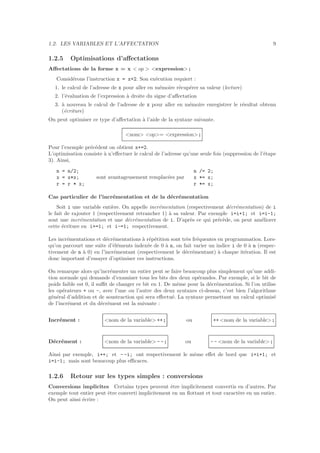 1.2. LES VARIABLES ET L’AFFECTATION 9
1.2.5 Optimisations d’aﬀectations
Aﬀectations de la forme x = x < op > <expression> ;
Consid´erons l’instruction x = x+2. Son ex´ecution requiert :
1. le calcul de l’adresse de x pour aller en m´emoire r´ecup´erer sa valeur (lecture)
2. l’´evaluation de l’expression `a droite du signe d’aﬀectation
3. `a nouveau le calcul de l’adresse de x pour aller en m´emoire enregistrer le r´esultat obtenu
(´ecriture)
On peut optimiser ce type d’aﬀectation `a l’aide de la syntaxe suivante.
<nom> <op>= <expression> ;
Pour l’exemple pr´ec´edent on obtient x+=2.
L’optimisation consiste `a n’eﬀectuer le calcul de l’adresse qu’une seule fois (suppression de l’´etape
3). Ainsi,
n = n/2;
x = x*x;
r = r * x;
sont avantageusement remplac´ees par
n /= 2;
x *= x;
r *= x;
Cas particulier de l’incr´ementation et de la d´ecr´ementation
Soit i une variable enti`ere. On appelle incr´ementation (respectivement d´ecr´ementation) de i
le fait de rajouter 1 (respectivement retrancher 1) `a sa valeur. Par exemple i=i+1; et i=i-1;
sont une incr´ementation et une d´ecr´ementation de i. D’apr`es ce qui pr´ec`ede, on peut am´eliorer
cette ´ecriture en i+=1; et i-=1; respectivement.
Les incr´ementations et d´ecr´ementations `a r´ep´etition sont tr`es fr´equentes en programmation. Lors-
qu’on parcourt une suite d’´el´ements index´ee de 0 `a n, on fait varier un indice i de 0 `a n (respec-
tivement de n `a 0) en l’incr´ementant (respectivement le d´ecr´ementant) `a chaque it´eration. Il est
donc important d’essayer d’optimiser ces instructions.
On remarque alors qu’incr´ementer un entier peut se faire beaucoup plus simplement qu’une addi-
tion normale qui demande d’examiner tous les bits des deux op´erandes. Par exemple, si le bit de
poids faible est 0, il suﬃt de changer ce bit en 1. De mˆeme pour la d´ecr´ementation. Si l’on utilise
les op´erateurs + ou -, avec l’une ou l’autre des deux syntaxes ci-dessus, c’est bien l’algorithme
g´en´eral d’addition et de soustraction qui sera eﬀectu´e. La syntaxe permettant un calcul optimis´e
de l’incr´ement et du d´ecr´ement est la suivante :
Incr´ement : <nom de la variable> ++ ; ou ++ <nom de la variable> ;
D´ecr´ement : <nom de la variable> - - ; ou - - <nom de la variable> ;
Ainsi par exemple, i++; et - -i; ont respectivement le mˆeme eﬀet de bord que i=i+1; et
i=i-1; mais sont beaucoup plus eﬃcaces.
1.2.6 Retour sur les types simples : conversions
Conversions implicites Certains types peuvent ˆetre implicitement convertis en d’autres. Par
exemple tout entier peut ˆetre converti implicitement en un ﬂottant et tout caract`ere en un entier.
On peut ainsi ´ecrire :
 