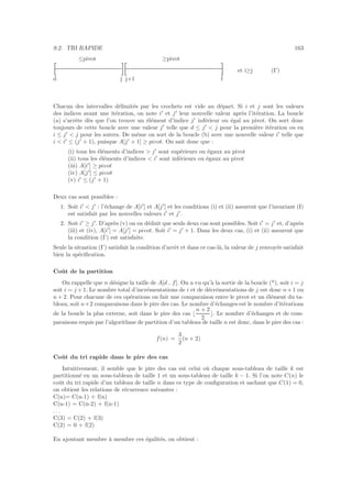 9.2. TRI RAPIDE 163
≤pivot ≥pivot
et i≥j (I’)
d j j+1 f
[ ][ ]
Chacun des intervalles d´elimit´es par les crochets est vide au d´epart. Si i et j sont les valeurs
des indices avant une it´eration, on note i′
et j′
leur nouvelle valeur apr`es l’it´eration. La boucle
(a) s’arrˆete d`es que l’on trouve un ´el´ement d’indice j′
inf´erieur ou ´egal au pivot. On sort donc
toujours de cette boucle avec une valeur j′
telle que d ≤ j′
 j pour la premi`ere it´eration ou en
i ≤ j′
 j pour les autres. De mˆeme on sort de la boucle (b) avec une nouvelle valeur i′
telle que
i  i′
≤ (j′
+ 1), puisque A[j′
+ 1] ≥ pivot. On sait donc que :
(i) tous les ´el´ements d’indices  j′
sont sup´erieurs ou ´egaux au pivot
(ii) tous les ´el´ements d’indices  i′
sont inf´erieurs ou ´egaux au pivot
(iii) A[i′
] ≥ pivot
(iv) A[j′
] ≤ pivot
(v) i′
≤ (j′
+ 1)
Deux cas sont possibles :
1. Soit i′
 j′
: l’´echange de A[i′
] et A[j′
] et les conditions (i) et (ii) assurent que l’invariant (I)
est satisfait par les nouvelles valeurs i′
et j′
.
2. Soit i′
≥ j′
. D’apr`es (v) on en d´eduit que seuls deux cas sont possibles. Soit i′
= j′
et, d’apr`es
(iii) et (iv), A[i′
] = A[j′
] = pivot. Soit i′
= j′
+ 1. Dans les deux cas, (i) et (ii) assurent que
la condition (I’) est satisfaite.
Seule la situation (I’) satisfait la condition d’arrˆet et dans ce cas-l`a, la valeur de j renvoy´ee satisfait
bien la sp´eciﬁcation.
Coˆut de la partition
On rappelle que n d´esigne la taille de A[d .. f]. On a vu qu’`a la sortie de la boucle (*), soit i = j
soit i = j +1. Le nombre total d’incr´ementations de i et de d´ecr´ementations de j est donc n+1 ou
n + 2. Pour chacune de ces op´erations on fait une comparaison entre le pivot et un ´el´ement du ta-
bleau, soit n+2 comparaisons dans le pire des cas. Le nombre d’´echanges est le nombre d’it´erations
de la boucle la plus externe, soit dans le pire des cas ⌊
n + 2
2
⌋. Le nombre d’´echanges et de com-
paraisons requis par l’algorithme de partition d’un tableau de taille n est donc, dans le pire des cas :
f(n) =
3
2
(n + 2)
Coˆut du tri rapide dans le pire des cas
Intuitivement, il semble que le pire des cas est celui o`u chaque sous-tableau de taille k est
partitionn´e en un sous-tableau de taille 1 et un sous-tableau de taille k − 1. Si l’on note C(n) le
coˆut du tri rapide d’un tableau de taille n dans ce type de conﬁguration et sachant que C(1) = 0,
on obtient les relations de r´ecurrence suivantes :
C(n)= C(n-1) + f(n)
C(n-1) = C(n-2) + f(n-1)
. . .
C(3) = C(2) + f(3)
C(2) = 0 + f(2)
En ajoutant membre `a membre ces ´egalit´es, on obtient :
 