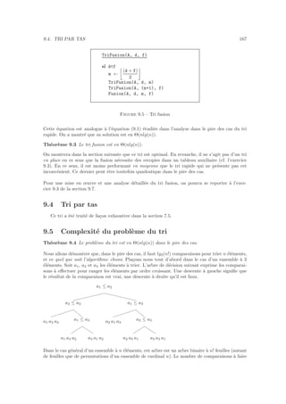 9.4. TRI PAR TAS 167
TriFusion(A, d, f)
si df
m ←
(d + f)
2
TriFusion(A, d, m)
TriFusion(A, (m+1), f)
Fusion(A, d, m, f)
Figure 9.5 – Tri fusion
Cette ´equation est analogue `a l’´equation (9.1) ´etudi´ee dans l’analyse dans le pire des cas du tri
rapide. On a montr´e que sa solution est en Θ(nlg(n)).
Th´eor`eme 9.3 Le tri fusion est en Θ(nlg(n)).
On montrera dans la section suivante que ce tri est optimal. En revanche, il ne s’agit pas d’un tri
en place en ce sens que la fusion n´ecessite des recopies dans un tableau auxiliaire (cf. l’exercice
9.3). En ce sens, il est moins performant en moyenne que le tri rapide qui ne pr´esente pas cet
inconv´enient. Ce dernier peut ˆetre toutefois quadratique dans le pire des cas.
Pour une mise en œuvre et une analyse d´etaill´ee du tri fusion, on pourra se reporter `a l’exer-
cice 9.3 de la section 9.7.
9.4 Tri par tas
Ce tri a ´et´e trait´e de fa¸con exhaustive dans la section 7.5.
9.5 Complexit´e du probl`eme du tri
Th´eor`eme 9.4 Le probl`eme du tri est en Θ(nlg(n)) dans le pire des cas.
Nous allons d´emontrer que, dans le pire des cas, il faut lg2(n!) comparaisons pour trier n ´el´ements,
et ce quel que soit l’algorithme choisi. Pla¸cons nous tout d’abord dans le cas d’un ensemble `a 3
´el´ements. Soit a1, a2 et a3 les ´el´ements `a trier. L’arbre de d´ecision suivant exprime les comparai-
sons `a eﬀectuer pour ranger les ´el´ements par ordre croissant. Une descente `a gauche signiﬁe que
le r´esultat de la comparaison est vrai, une descente `a droite qu’il est faux.
a1 a2 a3
a1 a3 a2 a3 a1 a2
a1 ≤ a3
a2 ≤ a3
a2 a1 a3
a2 a3 a1 a3 a2 a1
a2 ≤ a3
a1 ≤ a3
a1 ≤ a2
Dans le cas g´en´eral d’un ensemble `a n ´el´ements, cet arbre est un arbre binaire `a n! feuilles (autant
de feuilles que de permutations d’un ensemble de cardinal n). Le nombre de comparaisons `a faire
 