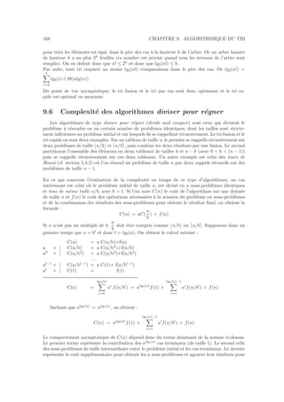 168 CHAPITRE 9. ALGORITHMIQUE DU TRI
pour trier les ´el´ements est ´egal, dans le pire des cas `a la hauteur h de l’arbre. Or un arbre binaire
de hauteur h a au plus 2h
feuilles (ce nombre est atteint quand tous les niveaux de l’arbre sont
remplis). On en d´eduit donc que n! ≤ 2h
et donc que lg2(n!) ≤ h.
Par suite, tout tri requiert au moins lg2(n!) comparaisons dans le pire des cas. Or lg2(n!) =
n
i=2
lg2(i) ∈ Θ(nlg(n))
Du point de vue asymptotique, le tri fusion et le tri par tas sont donc optimaux et le tri ra-
pide est optimal en moyenne.
9.6 Complexit´e des algorithmes diviser pour r´egner
Les algorithmes de type diviser pour r´egner (divide and conquer) sont ceux qui divisent le
probl`eme `a r´esoudre en un certain nombre de probl`emes identiques, dont les tailles sont stricte-
ment inf´erieures au probl`eme initial et sur lesquels ils se rappellent r´ecursivement. Le tri fusion et le
tri rapide en sont deux exemples. Sur un tableau de taille n, le premier se rappelle r´ecursivement sur
deux probl`emes de taille ⌊n/2⌋ et ⌈n/2⌉, puis combine les deux r´esultats par une fusion. Le second
partitionne l’ensemble des ´el´ements en deux tableaux de tailles k et n − k (avec 0  k  (n − 1))
puis se rappelle r´ecursivement sur ces deux tableaux. Un autre exemple est celui des tours de
Hano¨ı (cf. section 5.4.2) o`u l’on r´esoud un probl`eme de taille n par deux rappels r´ecursifs sur des
probl`emes de taille n − 1.
En ce qui concerne l’´evaluation de la complexit´e en temps de ce type d’algorithmes, un cas
int´eressant est celui o`u le probl`eme initial de taille n, est divis´e en a sous-probl`emes identiques
et tous de mˆeme taille n/b, avec b  1. Si l’on note C(n) le coˆut de l’algorithme sur une donn´ee
de taille n et f(n) le coˆut des op´erations n´ecessaires `a la scission du probl`eme en sous-probl`emes
et de la combinaison des r´esultats des sous-probl`emes pour obtenir le r´esultat ﬁnal, on obtient la
formule :
C(n) = aC(
n
b
) + f(n)
Si n n’est pas un multiple de b,
n
b
doit ˆetre compris comme ⌊n/b⌋ ou ⌈n/b⌉. Supposons dans un
premier temps que n = bl
et donc l = lgb(n). On obtient le calcul suivant :
C(n) = a C(n/b)+f(n)
a × | C(n/b) = a C(n/b2
)+f(n/b)
a2
× | C(n/b2
) = a C(n/b3
)+f(n/b2
)
. . .
al−1
× | C(n/bl−1
) = a C(1)+ f(n/bl−1
)
al
× | C(1) = f(1)
C(n) =
lgb(n)
i=0
ai
f(n/bi
) = algb(n)
f(1) +
lgb(n)−1
i=1
ai
f(n/bi
) + f(n)
Sachant que algb(n)
= nlgb(a)
, on obtient :
C(n) = nlgb(a)
f(1) +
lgb(n)−1
i=1
ai
f(n/bi
) + f(n)
Le comportement asymptotique de C(n) d´epend donc du terme dominant de la somme ci-dessus.
Le premier terme repr´esente la contribution des nlgb(a)
cas terminaux (de taille 1). Le second celle
des sous-probl`emes de taille interm´ediaire entre le probl`eme initial et les cas terminaux. Le dernier
repr´esente le coˆut suppl´ementaire pour obtenir les a sous-probl`emes et agencer leur r´esultats pour
 