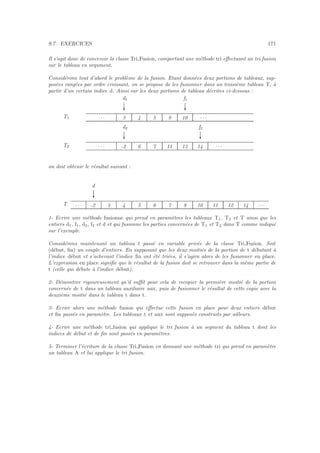 9.7. EXERCICES 171
Il s’agit donc de concevoir la classe Tri Fusion, comportant une m´ethode tri eﬀectuant un tri fusion
sur le tableau en argument.
Consid´erons tout d’abord le probl`eme de la fusion. Etant donn´ees deux portions de tableaux, sup-
pos´ees rang´ees par ordre croissant, on se propose de les fusionner dans un troisi`eme tableau T, `a
partir d’un certain indice d. Ainsi sur les deux portions de tableau d´ecrites ci-dessous :
T1
f1
c
d1
c
. . . 3 4 5 8 10 . . .
T2
f2
c
d2
c
. . . -2 6 7 11 12 14 . . .
on doit obtenir le r´esultat suivant :
T
d
c
. . . -2 3 4 5 6 7 8 10 11 12 14 . . .
1- Ecrire une m´ethode fusionne qui prend en param`etres les tableaux T1, T2 et T ainsi que les
entiers d1, f1, d2, f2 et d et qui fusionne les parties concern´ees de T1 et T2 dans T comme indiqu´e
sur l’exemple.
Consid´erons maintenant un tableau t pass´e en variable priv´ee de la classe Tri Fusion. Soit
(d´ebut, ﬁn) un couple d’entiers. En supposant que les deux moiti´es de la portion de t d´ebutant `a
l’indice d´ebut et s’achevant l’indice ﬁn ont ´et´e tri´ees, il s’agira alors de les fusionner en place.
L’expression en place signiﬁe que le r´esultat de la fusion doit se retrouver dans la mˆeme partie de
t (celle qui d´ebute `a l’indice d´ebut).
2- D´emontrer rigoureusement qu’il suﬃt pour cela de recopier la premi`ere moiti´e de la portion
concern´ee de t dans un tableau auxiliaire aux, puis de fusionner le r´esultat de cette copie avec la
deuxi`eme moiti´e dans le tableau t dans t.
3- Ecrire alors une m´ethode fusion qui eﬀectue cette fusion en place pour deux entiers d´ebut
et ﬁn pass´es en param`etre. Les tableaux t et aux sont suppos´es construits par ailleurs.
4- Ecrire une m´ethode tri fusion qui applique le tri fusion `a un segment du tableau t dont les
indices de d´ebut et de ﬁn sont pass´es en param`etres.
5- Terminer l’´ecriture de la classe Tri Fusion en donnant une m´ethode tri qui prend en param`etre
un tableau A et lui applique le tri fusion.
 