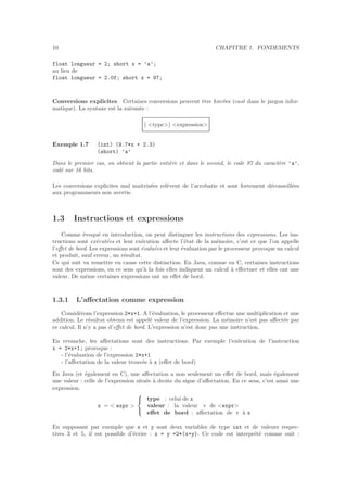 10 CHAPITRE 1. FONDEMENTS
float longueur = 2; short x = ’a’;
au lieu de
float longueur = 2.0f; short x = 97;
Conversions explicites Certaines conversions peuvent ˆetre forc´ees (cast dans le jargon infor-
matique). La syntaxe est la suivante :
( <type>) <expression>
Exemple 1.7 (int) (9.7*x + 2.3)
(short) ’a’
Dans le premier cas, on obtient la partie enti`ere et dans le second, le code 97 du caract`ere ’a’,
cod´e sur 16 bits.
Les conversions explicites mal maˆıtris´ees rel`event de l’acrobatie et sont fortement d´econseill´ees
aux programmeurs non avertis.
1.3 Instructions et expressions
Comme ´evoqu´e en introduction, on peut distinguer les instructions des expressions. Les ins-
tructions sont ex´ecut´ees et leur ex´ecution aﬀecte l’´etat de la m´emoire, c’est ce que l’on appelle
l’eﬀet de bord. Les expressions sont ´evalu´ees et leur ´evaluation par le processeur provoque un calcul
et produit, sauf erreur, un r´esultat.
Ce qui suit va remettre en cause cette distinction. En Java, comme en C, certaines instructions
sont des expressions, en ce sens qu’`a la fois elles indiquent un calcul `a eﬀectuer et elles ont une
valeur. De mˆeme certaines expressions ont un eﬀet de bord.
1.3.1 L’aﬀectation comme expression
Consid´erons l’expression 2*x+1. A l’´evaluation, le processeur eﬀectue une multiplication et une
addition. Le r´esultat obtenu est appel´e valeur de l’expression. La m´emoire n’est pas aﬀect´ee par
ce calcul. Il n’y a pas d’eﬀet de bord. L’expression n’est donc pas une instruction.
En revanche, les aﬀectations sont des instructions. Par exemple l’ex´ecution de l’instruction
x = 2*x+1; provoque :
- l’´evaluation de l’expression 2*x+1
- l’aﬀectation de la valeur trouv´ee `a x (eﬀet de bord)
En Java (et ´egalement en C), une aﬀectation a non seulement un eﬀet de bord, mais ´egalement
une valeur : celle de l’expression situ´ee `a droite du signe d’aﬀectation. En ce sens, c’est aussi une
expression.
x = < expr >



type : celui de x
valeur : la valeur v de <expr>
eﬀet de bord : aﬀectation de v `a x
En supposant par exemple que x et y sont deux variables de type int et de valeurs respec-
tives 3 et 5, il est possible d’´ecrire : x = y =2*(x+y). Ce code est interpr´et´e comme suit :
 